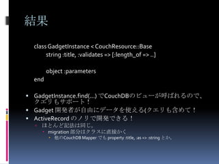 結果
  class GadgetInstance < CouchResource::Base
       string :title, :validates => [:length_of => ..]

        object :parameters
  end

 GadgetInstance.find(...) でCouchDBのビューが呼ばれるので、
  クエリもサポート！
 Gadget 開発者が自由にデータを使える(クエリも含めて！
 ActiveRecord のノリで開発できる！
     ほとんど記法は同じ。
       migration 部分はクラスに直接かく
          他のCouchDB Mapper でも property :title, :as => :string とか。
 
