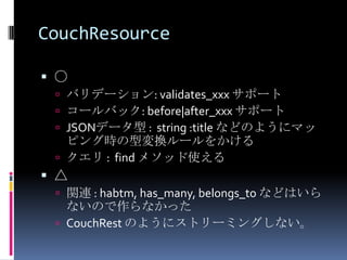 CouchResource

 ○
  バリデーション: validates_xxx サポート
  コールバック: before|after_xxx サポート
  JSONデータ型 : string :title などのようにマッ
   ピング時の型変換ルールをかける
  クエリ : find メソッド使える
 △
  関連 : habtm, has_many, belongs_to などはいら
   ないので作らなかった
  CouchRest のようにストリーミングしない。
 