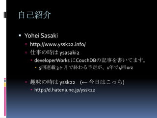 自己紹介

 Yohei Sasaki
   http://www.yssk22.info/
   仕事の時は ysasaki2
     developerWorks にCouchDBの記事を書いてます。
       5回連載 3ヶ月で終わる予定が、1年で4回 orz


   趣味の時は yssk22 (← 今日はこっち)
     http://d.hatena.ne.jp/yssk22
 