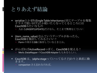 とりあえず結論
 serializeとか STI (Single Table Inheritance / 同じテーブルを複数
  クラスで使い回す)とか使いたくなってくるところには
  CouchDBみたいなもの
     入れる(INSERT/UPDATE)だけなら、そこまで無理なくていい

 (item_name, value) なんていうテーブルがあったら、
  CouchDBを検討してみるといい！
     Form の項目をDBに保存しているときとか。

 がんばればActiveRecordっぽく、CouchDBを使える！
     Merb::DataMapper のCouchDB Adapterももあるらしい。

 CouchDB は、(alpha stageっていってるけど)わりと素直に動
  きます。
     compaction さえ忘れなければ。
 