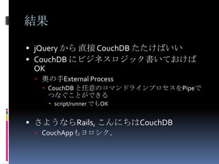 結果

 jQuery から 直接 CouchDB たたけばいい
 CouchDB にビジネスロジック書いておけば
 OK
  奥の手External Process
    CouchDB と任意のコマンドラインプロセスをPipeで
     つなぐことができる
       script/runner でもOK


 さようならRails, こんにちはCouchDB
  CouchAppもヨロシク。
 