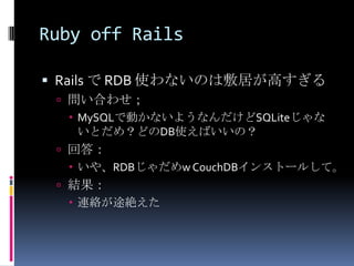 Ruby off Rails

 Rails で RDB 使わないのは敷居が高すぎる
  問い合わせ；
    MySQLで動かないようなんだけどSQLiteじゃな
     いとだめ？どのDB使えばいいの？
  回答：
    いや、RDBじゃだめw CouchDBインストールして。
  結果：
    連絡が途絶えた
 