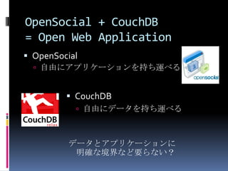 OpenSocial + CouchDB
= Open Web Application
 OpenSocial
   自由にアプリケーションを持ち運べる


          CouchDB
            自由にデータを持ち運べる



          データとアプリケーションに
           明確な境界など要らない？
 