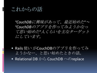 これからの話

 "CouchDBに興味があって、最近始めた"～
 "CouchDBのアプリを作ってみようかなっ
 て思い始めた"人くらいを主なターゲット
 にしています。

 Rails 使い がCouchDBのアプリを作ってみ
  ようかなー、と思い始めたときの話。
 Relational DB から CouchDB へのreplace
 