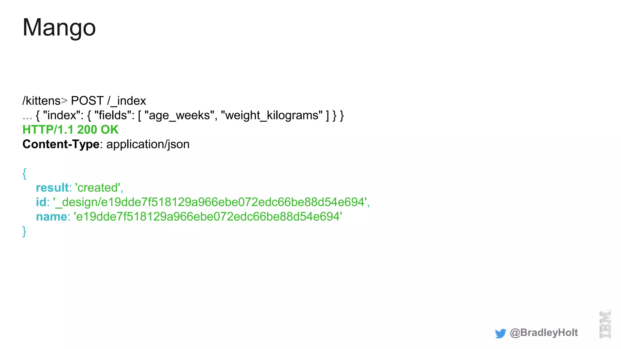 Mango
/kittens> POST /_index
... { "index": { "fields": [ "age_weeks", "weight_kilograms" ] } }
HTTP/1.1 200 OK
Content-Type: application/json
{
result: 'created',
id: '_design/e19dde7f518129a966ebe072edc66be88d54e694',
name: 'e19dde7f518129a966ebe072edc66be88d54e694'
}
@BradleyHolt
 