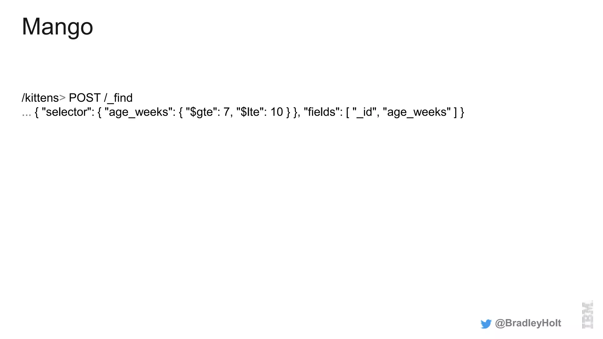 Mango
/kittens> POST /_find
... { "selector": { "age_weeks": { "$gte": 7, "$lte": 10 } }, "fields": [ "_id", "age_weeks" ] }
@BradleyHolt
 