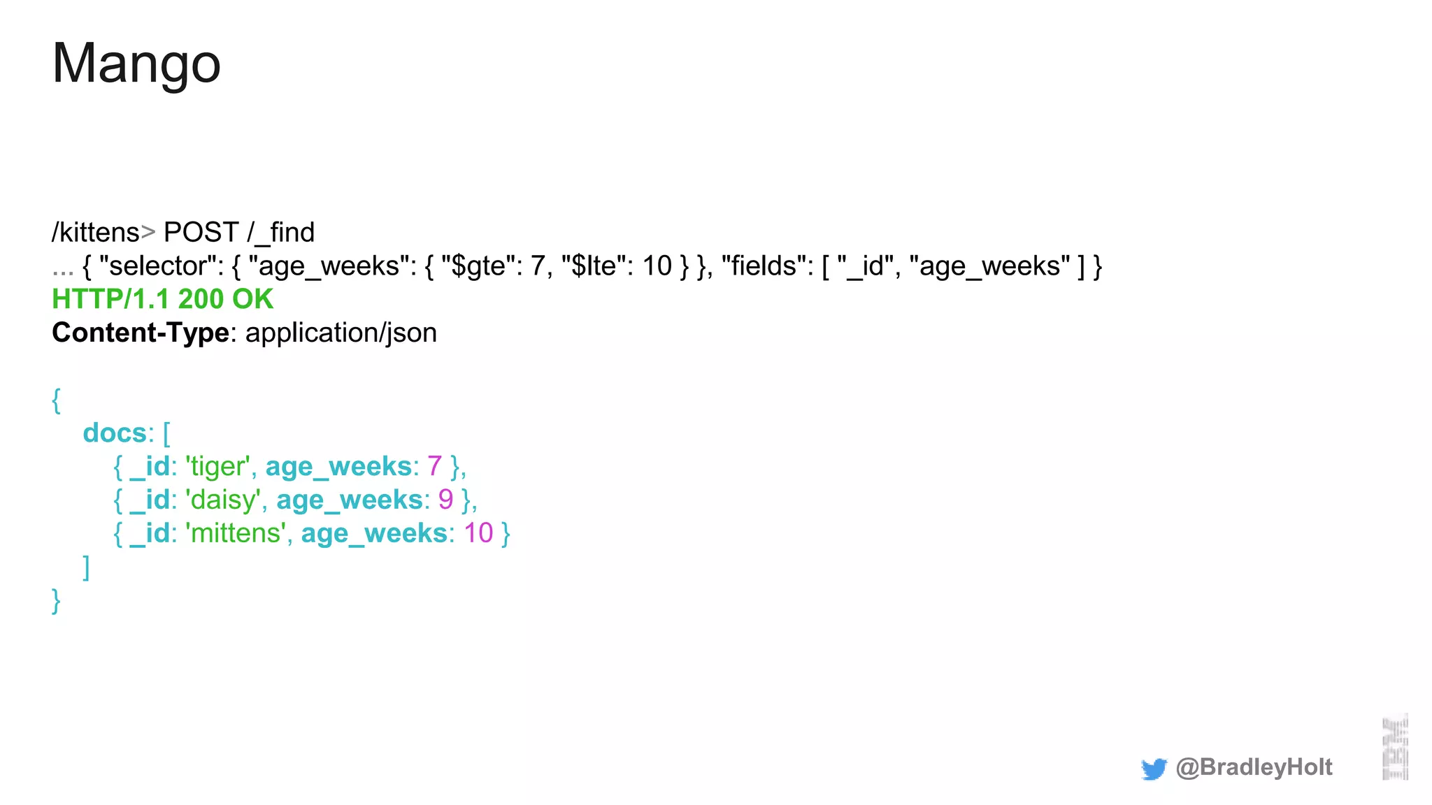 Mango
/kittens> POST /_find
... { "selector": { "age_weeks": { "$gte": 7, "$lte": 10 } }, "fields": [ "_id", "age_weeks" ] }
HTTP/1.1 200 OK
Content-Type: application/json
{
docs: [
{ _id: 'tiger', age_weeks: 7 },
{ _id: 'daisy', age_weeks: 9 },
{ _id: 'mittens', age_weeks: 10 }
]
}
@BradleyHolt
 