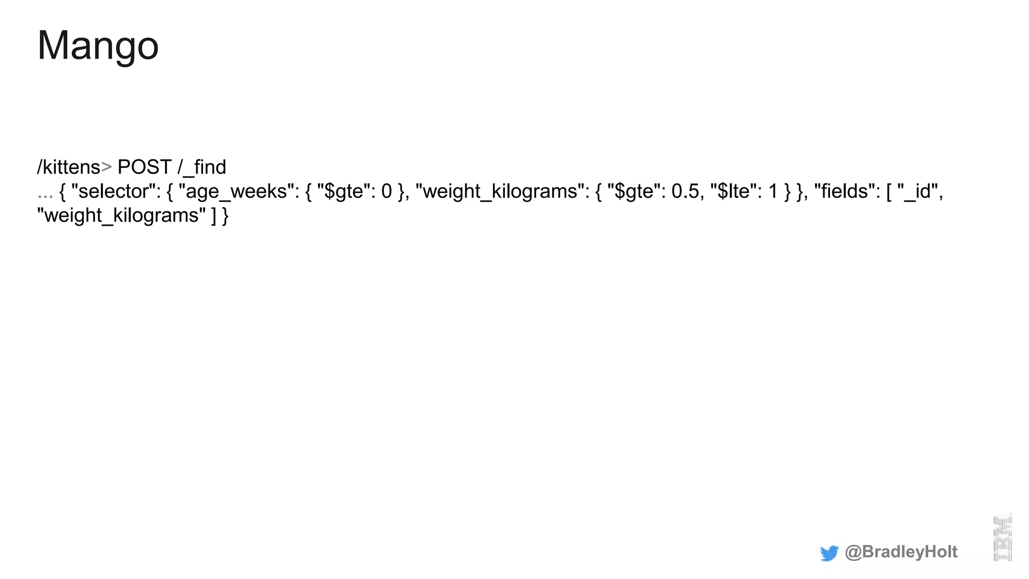 Mango
/kittens> POST /_find
... { "selector": { "age_weeks": { "$gte": 0 }, "weight_kilograms": { "$gte": 0.5, "$lte": 1 } }, "fields": [ "_id",
"weight_kilograms" ] }
@BradleyHolt
 