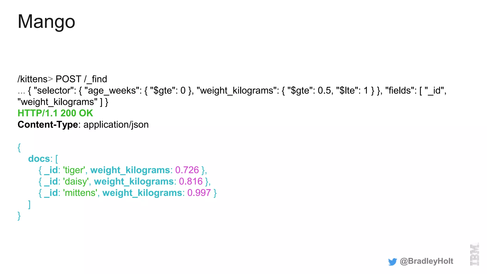 Mango
/kittens> POST /_find
... { "selector": { "age_weeks": { "$gte": 0 }, "weight_kilograms": { "$gte": 0.5, "$lte": 1 } }, "fields": [ "_id",
"weight_kilograms" ] }
HTTP/1.1 200 OK
Content-Type: application/json
{
docs: [
{ _id: 'tiger', weight_kilograms: 0.726 },
{ _id: 'daisy', weight_kilograms: 0.816 },
{ _id: 'mittens', weight_kilograms: 0.997 }
]
}
@BradleyHolt
 