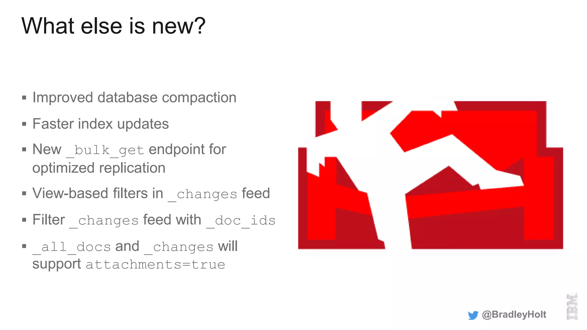 What else is new?
 Improved database compaction
 Faster index updates
 New _bulk_get endpoint for
optimized replication
 View-based filters in _changes feed
 Filter _changes feed with _doc_ids
 _all_docs and _changes will
support attachments=true
@BradleyHolt
 