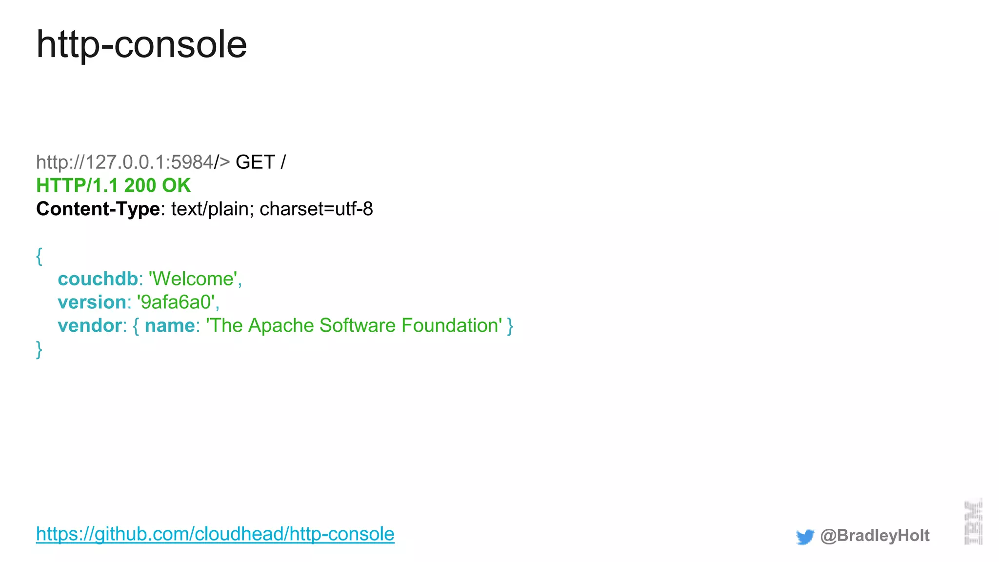 http-console
http://127.0.0.1:5984/> GET /
HTTP/1.1 200 OK
Content-Type: text/plain; charset=utf-8
{
couchdb: 'Welcome',
version: '9afa6a0',
vendor: { name: 'The Apache Software Foundation' }
}
@BradleyHolthttps://github.com/cloudhead/http-console
 