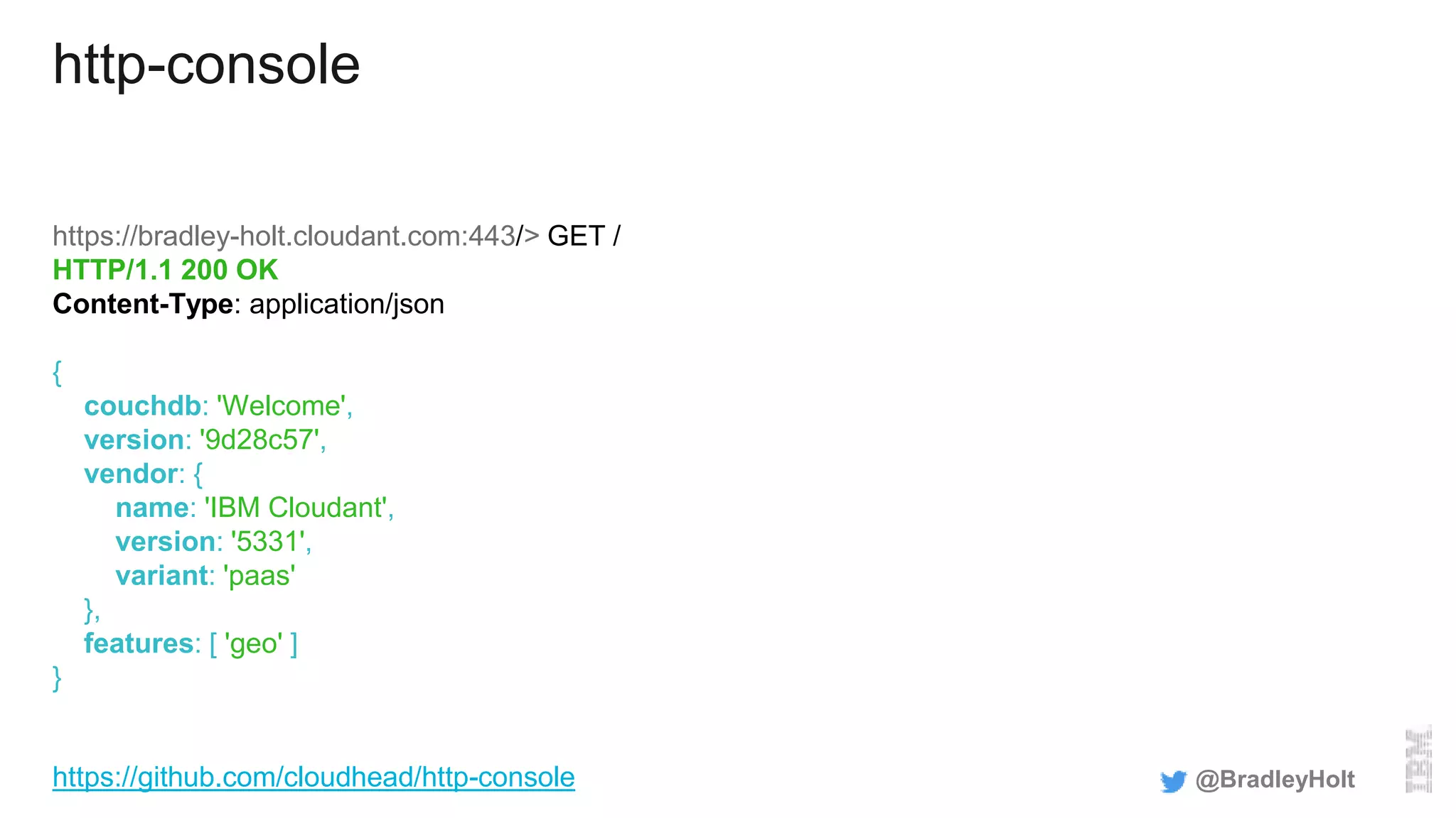 http-console
https://bradley-holt.cloudant.com:443/> GET /
HTTP/1.1 200 OK
Content-Type: application/json
{
couchdb: 'Welcome',
version: '9d28c57',
vendor: {
name: 'IBM Cloudant',
version: '5331',
variant: 'paas'
},
features: [ 'geo' ]
}
@BradleyHolthttps://github.com/cloudhead/http-console
 