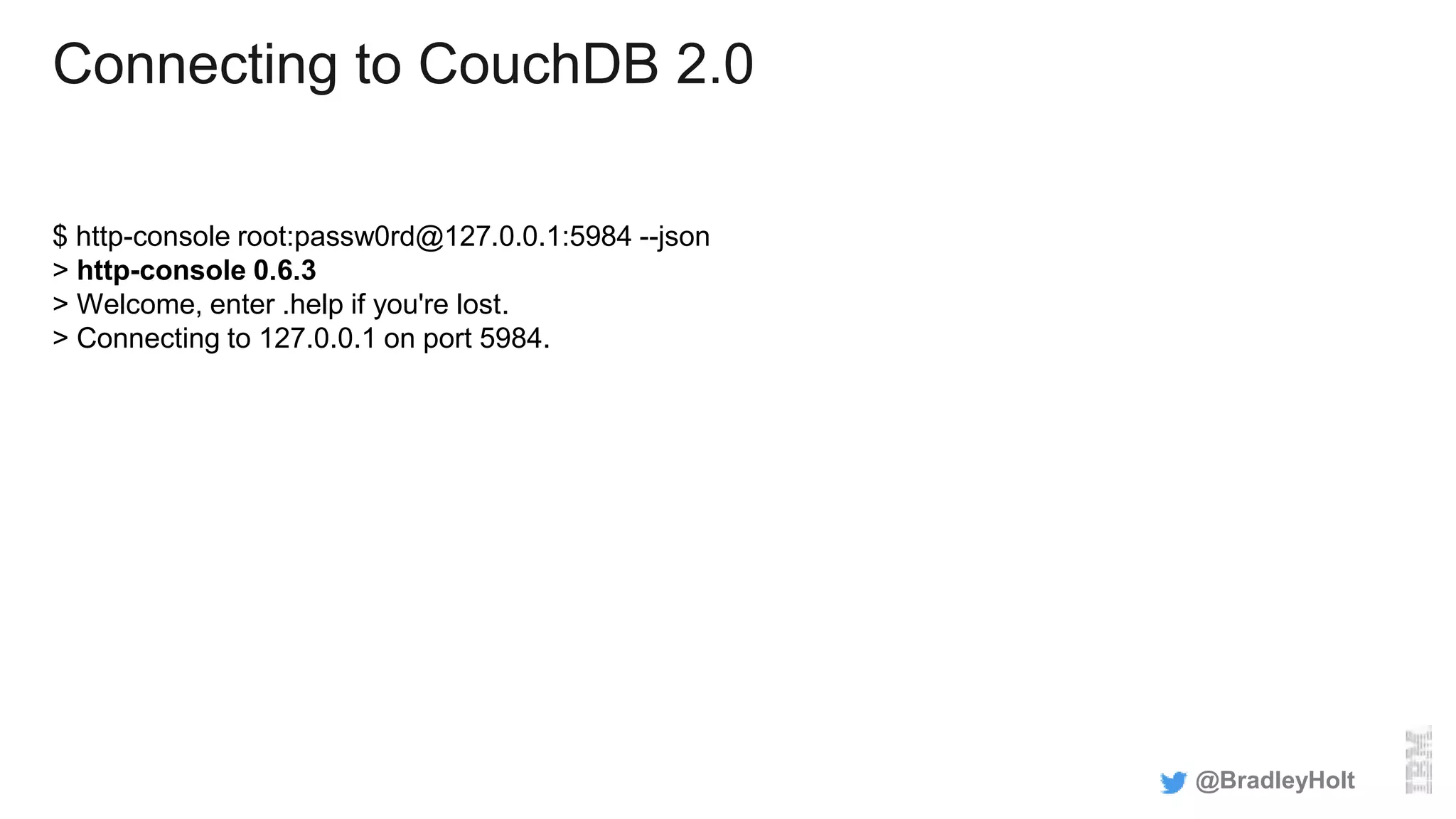 Connecting to CouchDB 2.0
$ http-console root:passw0rd@127.0.0.1:5984 --json
> http-console 0.6.3
> Welcome, enter .help if you're lost.
> Connecting to 127.0.0.1 on port 5984.
@BradleyHolt
 