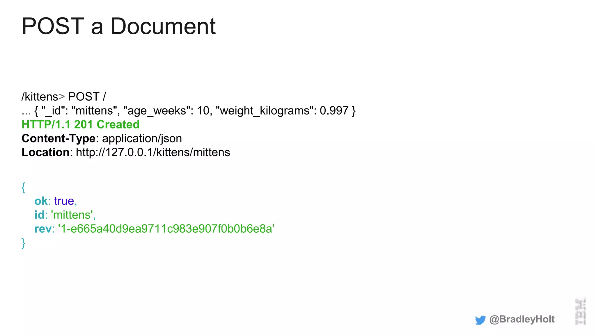 POST a Document
/kittens> POST /
... { "_id": "mittens", "age_weeks": 10, "weight_kilograms": 0.997 }
HTTP/1.1 201 Created
Content-Type: application/json
Location: http://127.0.0.1/kittens/mittens
{
ok: true,
id: 'mittens',
rev: '1-e665a40d9ea9711c983e907f0b0b6e8a'
}
@BradleyHolt
 