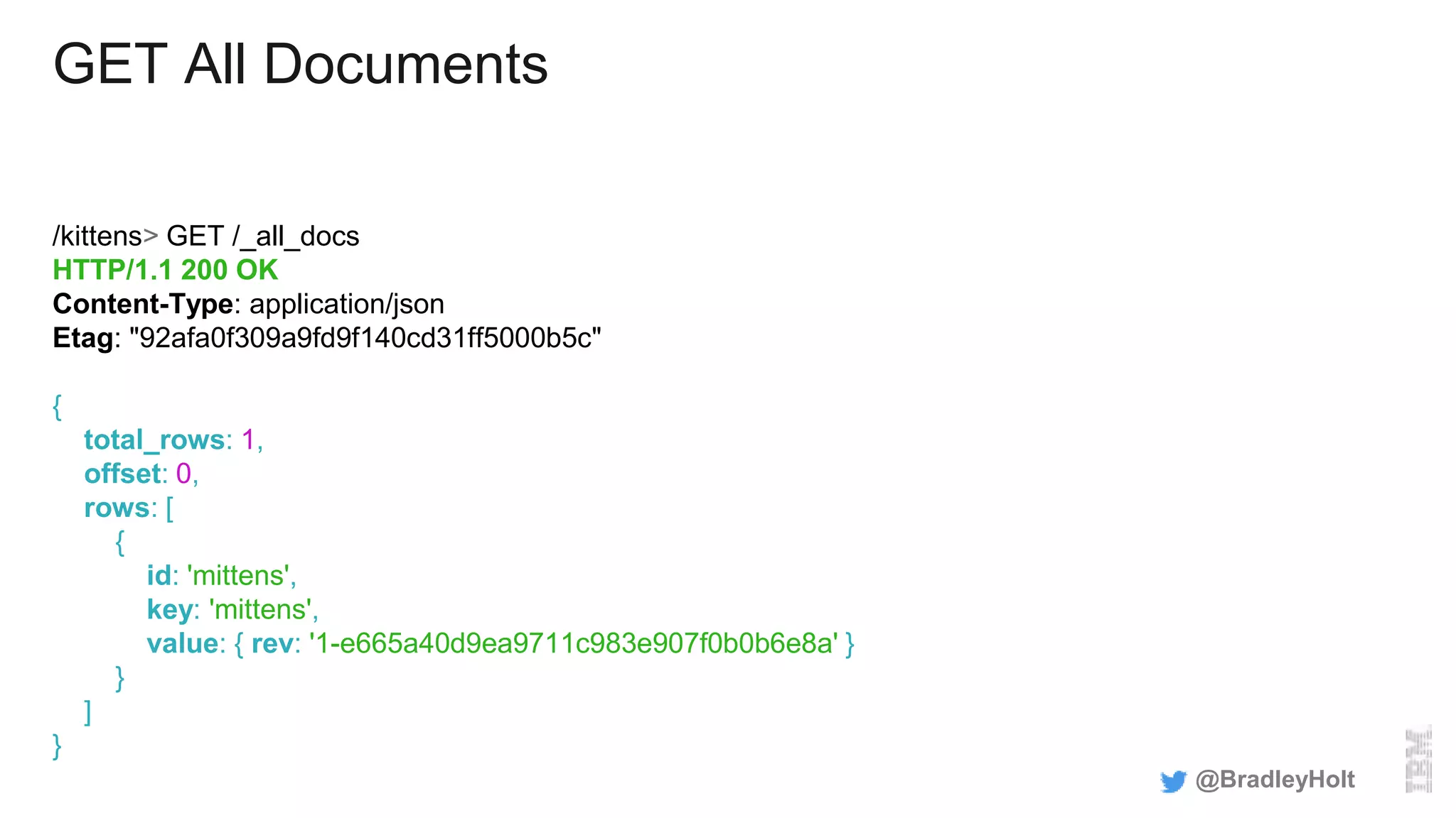 GET All Documents
/kittens> GET /_all_docs
HTTP/1.1 200 OK
Content-Type: application/json
Etag: "92afa0f309a9fd9f140cd31ff5000b5c"
{
total_rows: 1,
offset: 0,
rows: [
{
id: 'mittens',
key: 'mittens',
value: { rev: '1-e665a40d9ea9711c983e907f0b0b6e8a' }
}
]
}
@BradleyHolt
 