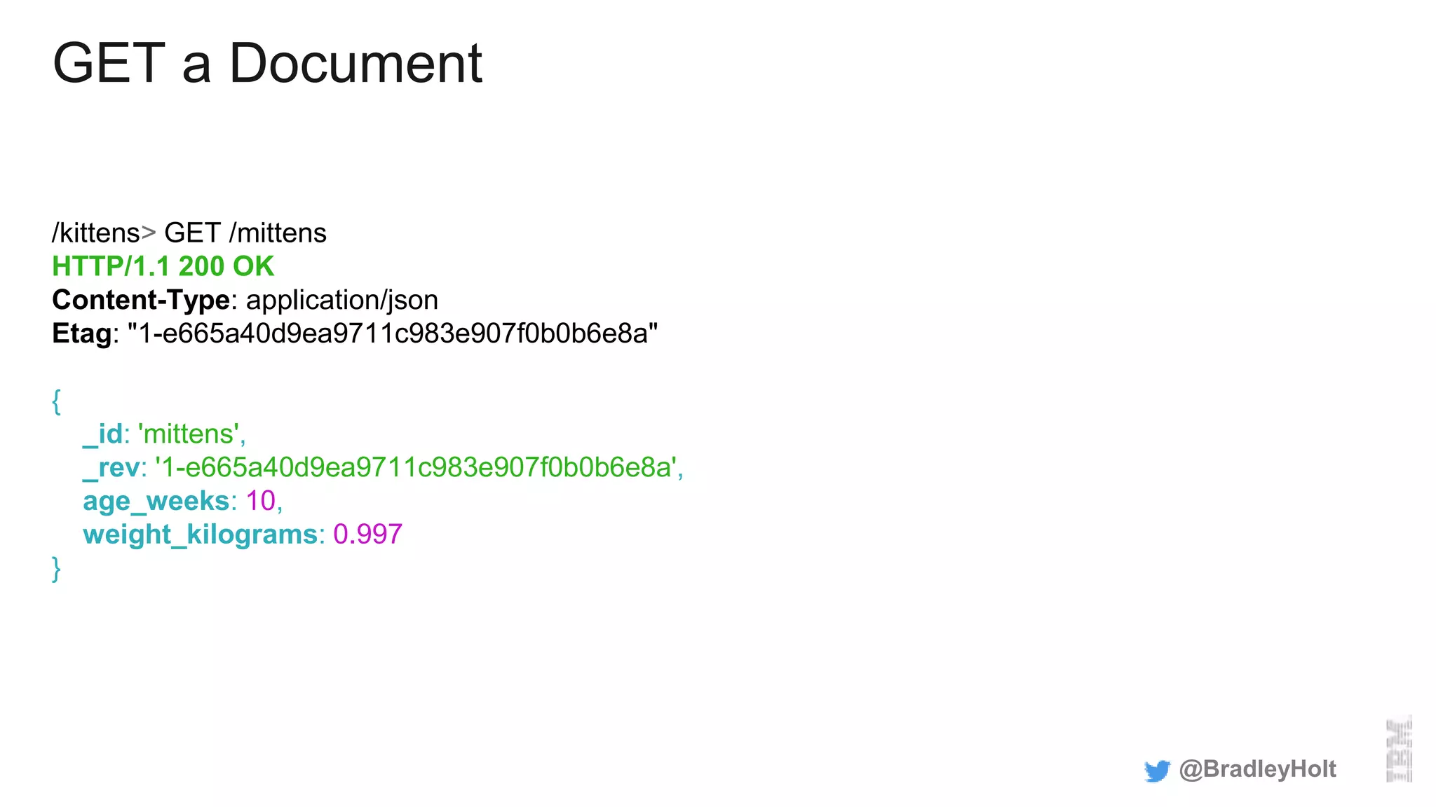 GET a Document
/kittens> GET /mittens
HTTP/1.1 200 OK
Content-Type: application/json
Etag: "1-e665a40d9ea9711c983e907f0b0b6e8a"
{
_id: 'mittens',
_rev: '1-e665a40d9ea9711c983e907f0b0b6e8a',
age_weeks: 10,
weight_kilograms: 0.997
}
@BradleyHolt
 