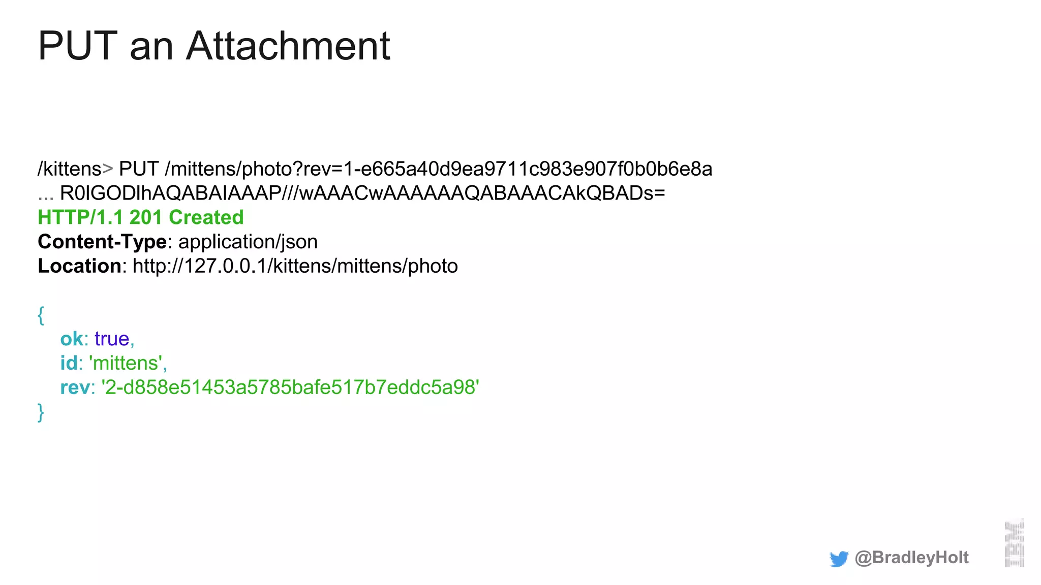 PUT an Attachment
/kittens> PUT /mittens/photo?rev=1-e665a40d9ea9711c983e907f0b0b6e8a
... R0lGODlhAQABAIAAAP///wAAACwAAAAAAQABAAACAkQBADs=
HTTP/1.1 201 Created
Content-Type: application/json
Location: http://127.0.0.1/kittens/mittens/photo
{
ok: true,
id: 'mittens',
rev: '2-d858e51453a5785bafe517b7eddc5a98'
}
@BradleyHolt
 