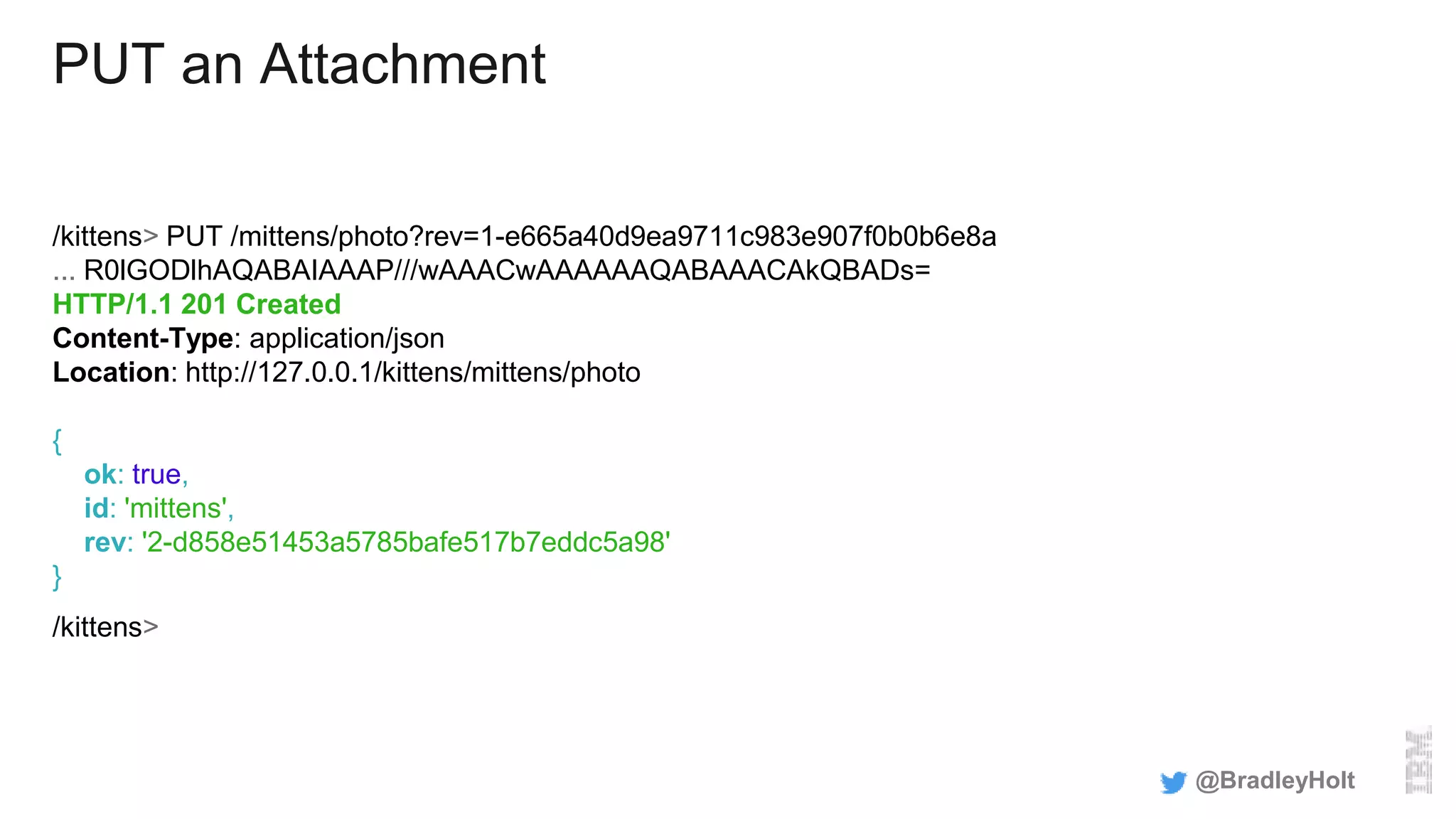 PUT an Attachment
/kittens> PUT /mittens/photo?rev=1-e665a40d9ea9711c983e907f0b0b6e8a
... R0lGODlhAQABAIAAAP///wAAACwAAAAAAQABAAACAkQBADs=
HTTP/1.1 201 Created
Content-Type: application/json
Location: http://127.0.0.1/kittens/mittens/photo
{
ok: true,
id: 'mittens',
rev: '2-d858e51453a5785bafe517b7eddc5a98'
}
/kittens>
@BradleyHolt
 