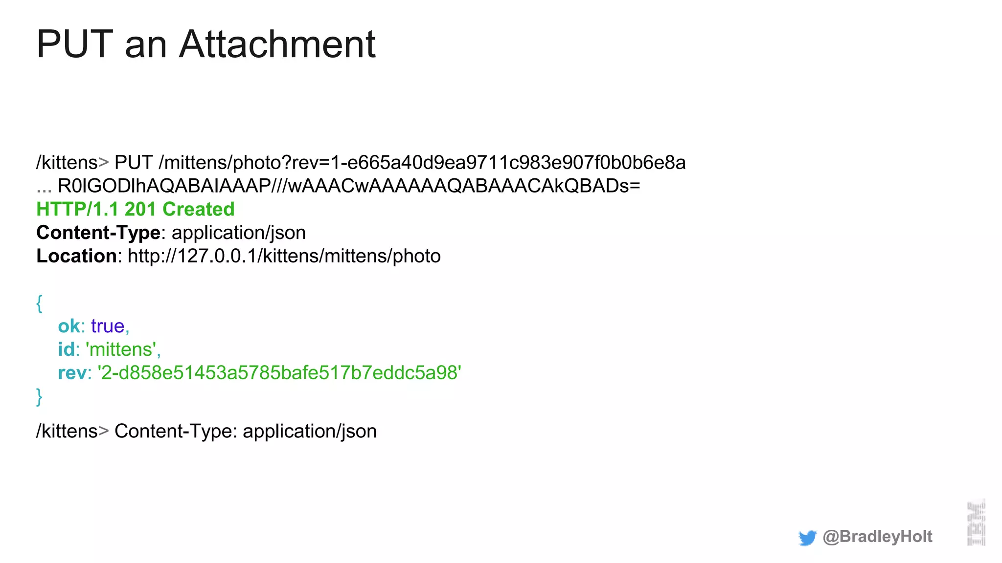 PUT an Attachment
/kittens> PUT /mittens/photo?rev=1-e665a40d9ea9711c983e907f0b0b6e8a
... R0lGODlhAQABAIAAAP///wAAACwAAAAAAQABAAACAkQBADs=
HTTP/1.1 201 Created
Content-Type: application/json
Location: http://127.0.0.1/kittens/mittens/photo
{
ok: true,
id: 'mittens',
rev: '2-d858e51453a5785bafe517b7eddc5a98'
}
/kittens> Content-Type: application/json
@BradleyHolt
 