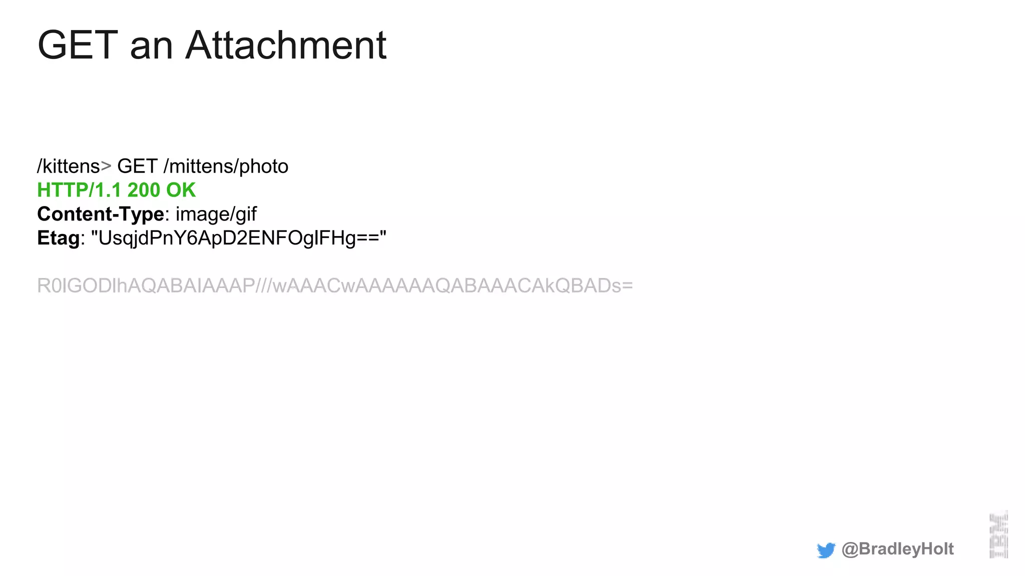 GET an Attachment
/kittens> GET /mittens/photo
HTTP/1.1 200 OK
Content-Type: image/gif
Etag: "UsqjdPnY6ApD2ENFOglFHg=="
R0lGODlhAQABAIAAAP///wAAACwAAAAAAQABAAACAkQBADs=
@BradleyHolt
 