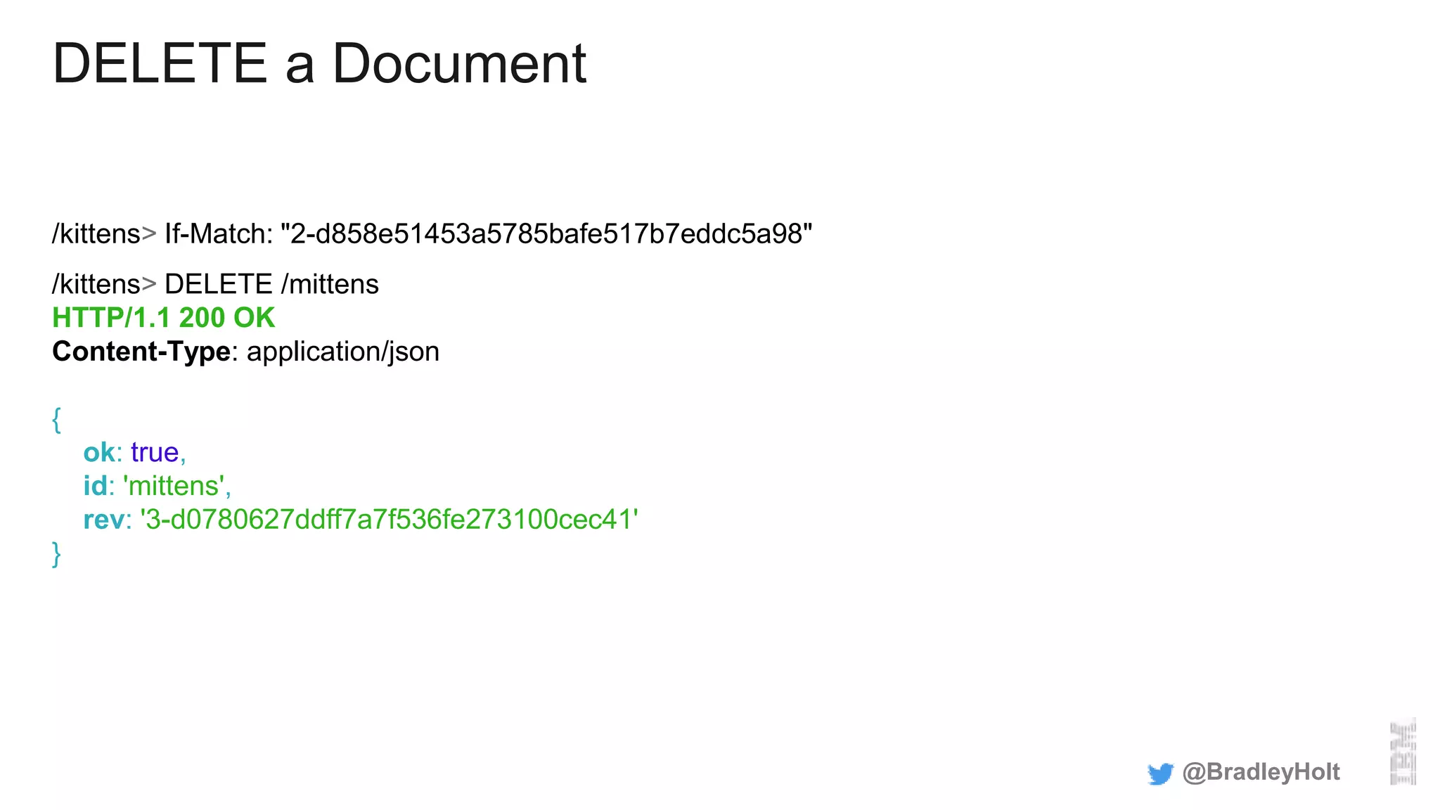 DELETE a Document
/kittens> If-Match: "2-d858e51453a5785bafe517b7eddc5a98"
/kittens> DELETE /mittens
HTTP/1.1 200 OK
Content-Type: application/json
{
ok: true,
id: 'mittens',
rev: '3-d0780627ddff7a7f536fe273100cec41'
}
@BradleyHolt
 