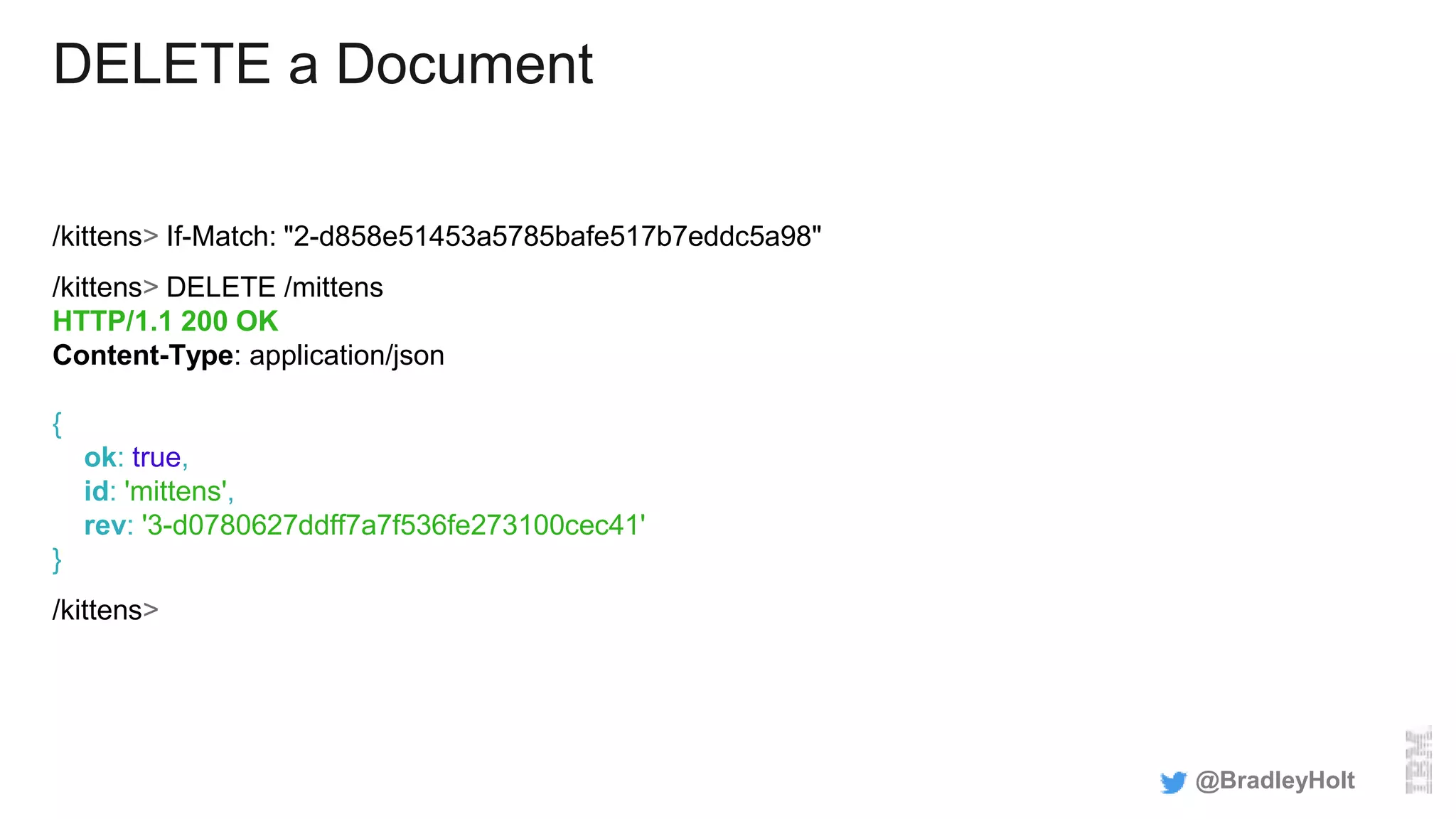 DELETE a Document
/kittens> If-Match: "2-d858e51453a5785bafe517b7eddc5a98"
/kittens> DELETE /mittens
HTTP/1.1 200 OK
Content-Type: application/json
{
ok: true,
id: 'mittens',
rev: '3-d0780627ddff7a7f536fe273100cec41'
}
/kittens>
@BradleyHolt
 