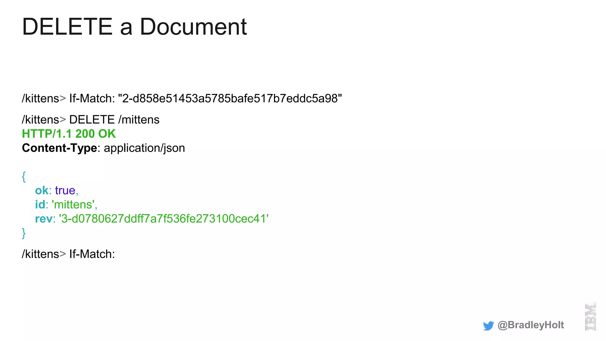 DELETE a Document
/kittens> If-Match: "2-d858e51453a5785bafe517b7eddc5a98"
/kittens> DELETE /mittens
HTTP/1.1 200 OK
Content-Type: application/json
{
ok: true,
id: 'mittens',
rev: '3-d0780627ddff7a7f536fe273100cec41'
}
/kittens> If-Match:
@BradleyHolt
 