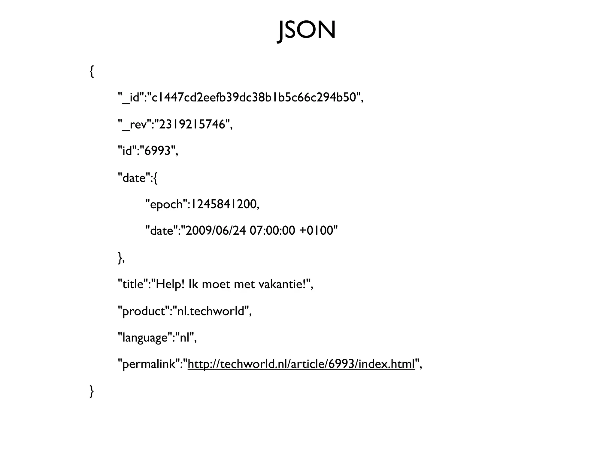JSON
{

   "_id":"c1447cd2eefb39dc38b1b5c66c294b50",


   "_rev":"2319215746",

   "id":"6993",


   "date":{

   
    "epoch":1245841200,

   
    "date":"2009/06/24 07:00:00 +0100"


   },

   "title":"Help! Ik moet met vakantie!",


   "product":"nl.techworld",

   "language":"nl",

   "permalink":"http://techworld.nl/article/6993/index.html",

}
 
