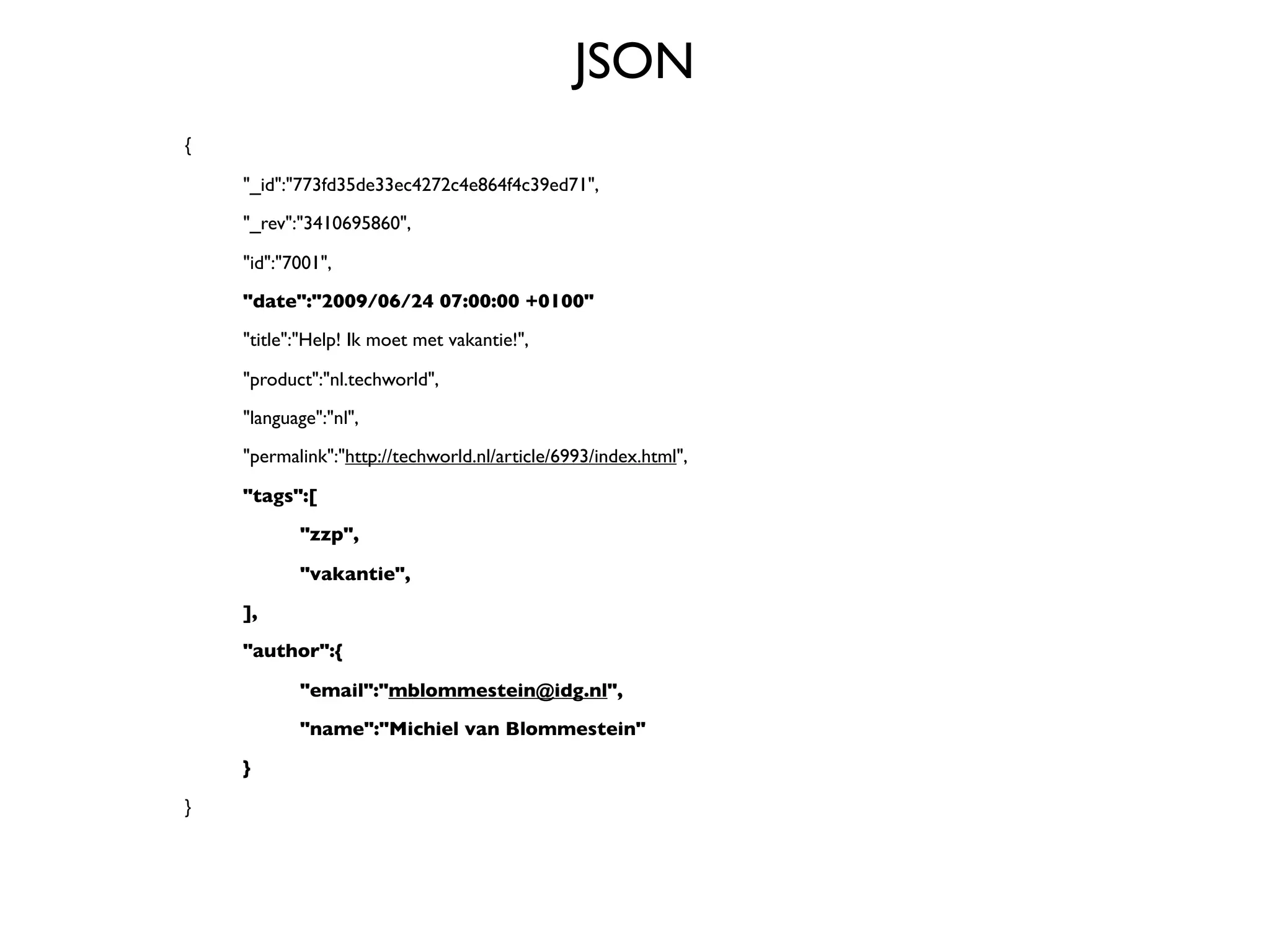 JSON
{


   "_id":"773fd35de33ec4272c4e864f4c39ed71",

   "_rev":"3410695860",


   "id":"7001",

   "date":"2009/06/24 07:00:00 +0100"

   "title":"Help! Ik moet met vakantie!",


   "product":"nl.techworld",

   "language":"nl",

   "permalink":"http://techworld.nl/article/6993/index.html",


   "tags":[

   
      "zzp",


   
      "vakantie",

   ],

   "author":{


   
      "email":"mblommestein@idg.nl",

   
      "name":"Michiel van Blommestein"

   }

}
 