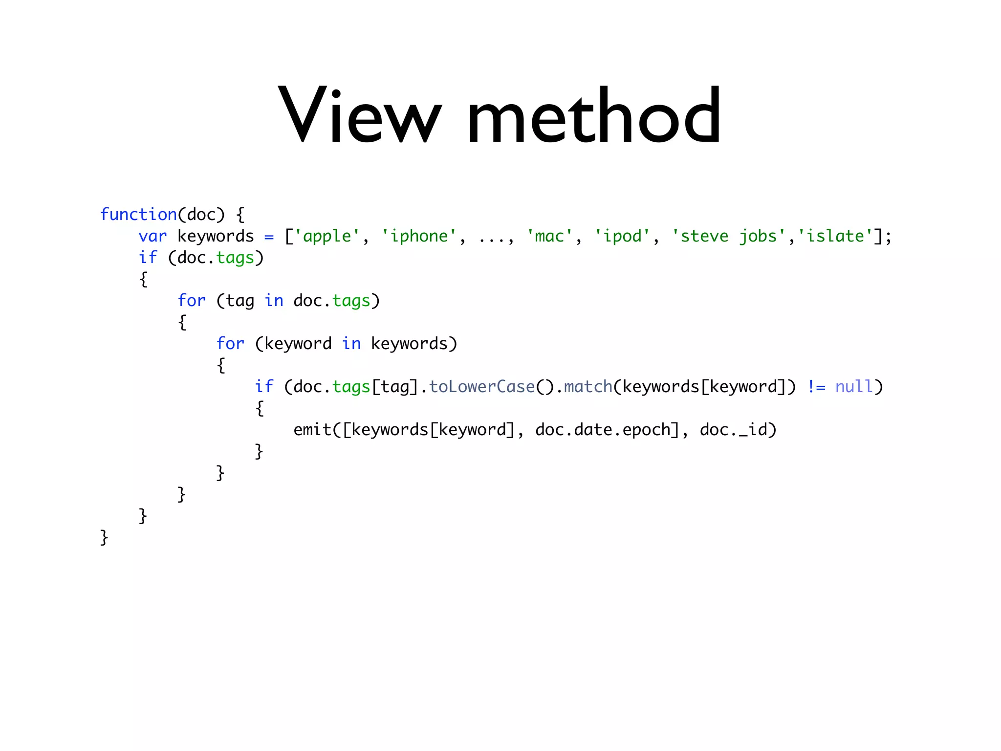 View method
function(doc) {
    var keywords = ['apple', 'iphone', ..., 'mac', 'ipod', 'steve jobs','islate'];
    if (doc.tags)
    {
        for (tag in doc.tags)
        {
            for (keyword in keywords)
            {
                if (doc.tags[tag].toLowerCase().match(keywords[keyword]) != null)
                {
                    emit([keywords[keyword], doc.date.epoch], doc._id)
                }
            }
        }
    }
}
 