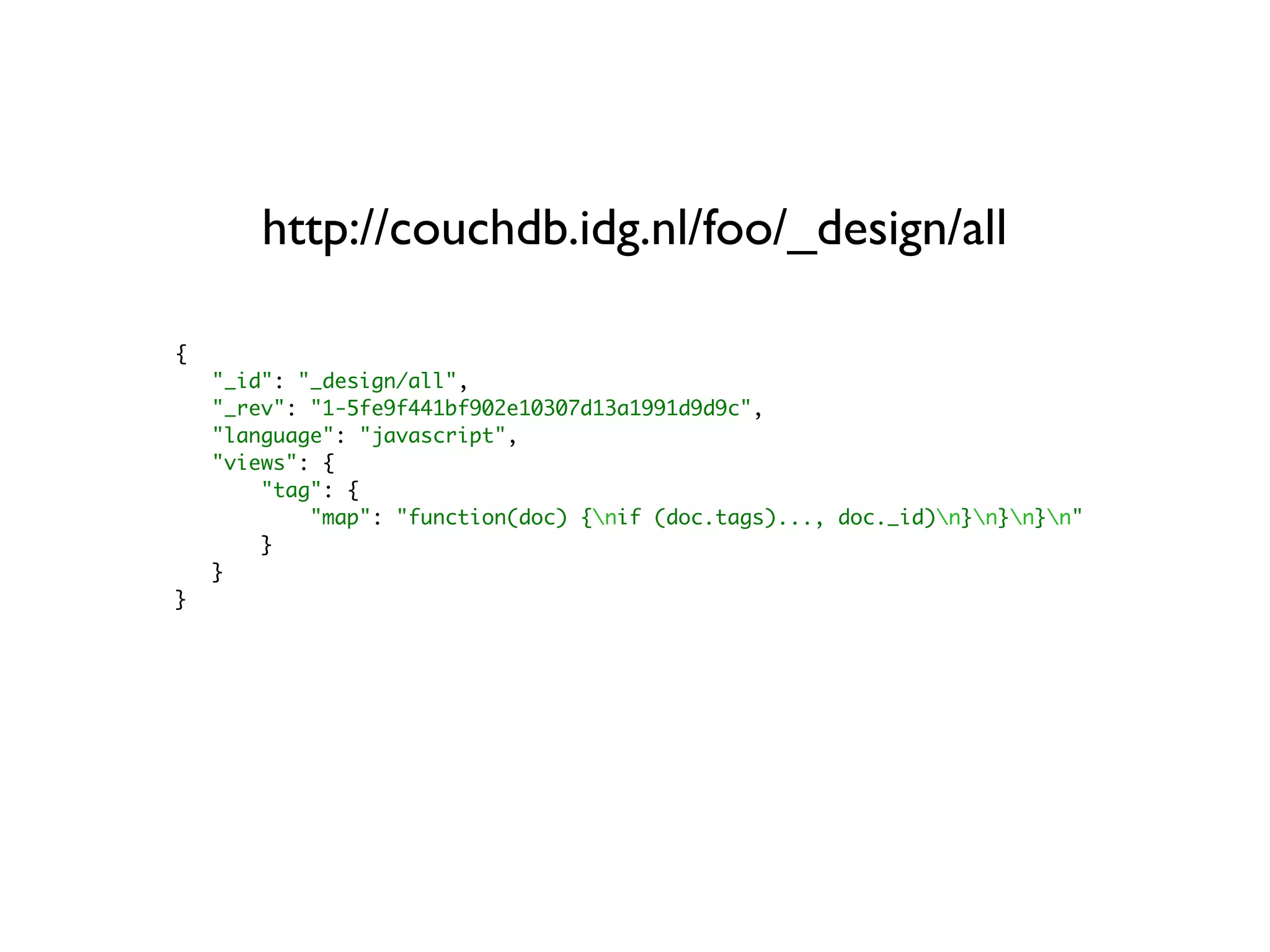 http://couchdb.idg.nl/foo/_design/all

{
    "_id": "_design/all",
    "_rev": "1-5fe9f441bf902e10307d13a1991d9d9c",
    "language": "javascript",
    "views": {
        "tag": {
            "map": "function(doc) {nif (doc.tags)..., doc._id)n}n}n}n"
        }
    }
}
 