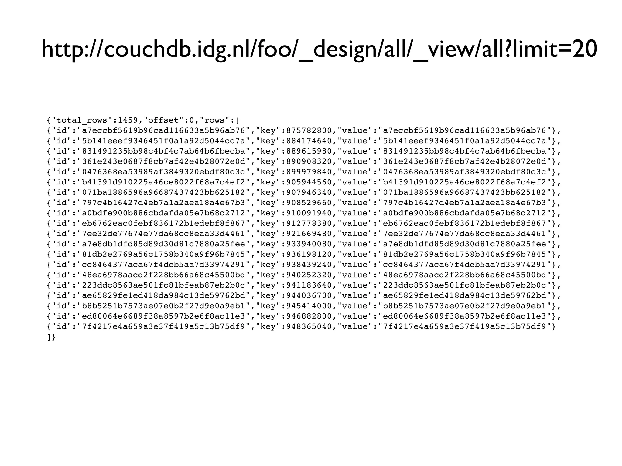 http://couchdb.idg.nl/foo/_design/all/_view/all?limit=20

{"total_rows":1459,"offset":0,"rows":[
{"id":"a7eccbf5619b96cad116633a5b96ab76","key":875782800,"value":"a7eccbf5619b96cad116633a5b96ab76"},
{"id":"5b141eeef9346451f0a1a92d5044cc7a","key":884174640,"value":"5b141eeef9346451f0a1a92d5044cc7a"},
{"id":"831491235bb98c4bf4c7ab64b6fbecba","key":889615980,"value":"831491235bb98c4bf4c7ab64b6fbecba"},
{"id":"361e243e0687f8cb7af42e4b28072e0d","key":890908320,"value":"361e243e0687f8cb7af42e4b28072e0d"},
{"id":"0476368ea53989af3849320ebdf80c3c","key":899979840,"value":"0476368ea53989af3849320ebdf80c3c"},
{"id":"b41391d910225a46ce8022f68a7c4ef2","key":905944560,"value":"b41391d910225a46ce8022f68a7c4ef2"},
{"id":"071ba1886596a96687437423bb625182","key":907946340,"value":"071ba1886596a96687437423bb625182"},
{"id":"797c4b16427d4eb7a1a2aea18a4e67b3","key":908529660,"value":"797c4b16427d4eb7a1a2aea18a4e67b3"},
{"id":"a0bdfe900b886cbdafda05e7b68c2712","key":910091940,"value":"a0bdfe900b886cbdafda05e7b68c2712"},
{"id":"eb6762eac0febf836172b1edebf8f867","key":912778380,"value":"eb6762eac0febf836172b1edebf8f867"},
{"id":"7ee32de77674e77da68cc8eaa33d4461","key":921669480,"value":"7ee32de77674e77da68cc8eaa33d4461"},
{"id":"a7e8db1dfd85d89d30d81c7880a25fee","key":933940080,"value":"a7e8db1dfd85d89d30d81c7880a25fee"},
{"id":"81db2e2769a56c1758b340a9f96b7845","key":936198120,"value":"81db2e2769a56c1758b340a9f96b7845"},
{"id":"cc8464377aca67f4deb5aa7d33974291","key":938439240,"value":"cc8464377aca67f4deb5aa7d33974291"},
{"id":"48ea6978aacd2f228bb66a68c45500bd","key":940252320,"value":"48ea6978aacd2f228bb66a68c45500bd"},
{"id":"223ddc8563ae501fc81bfeab87eb2b0c","key":941183640,"value":"223ddc8563ae501fc81bfeab87eb2b0c"},
{"id":"ae65829fe1ed418da984c13de59762bd","key":944036700,"value":"ae65829fe1ed418da984c13de59762bd"},
{"id":"b8b5251b7573ae07e0b2f27d9e0a9eb1","key":945414000,"value":"b8b5251b7573ae07e0b2f27d9e0a9eb1"},
{"id":"ed80064e6689f38a8597b2e6f8ac11e3","key":946882800,"value":"ed80064e6689f38a8597b2e6f8ac11e3"},
{"id":"7f4217e4a659a3e37f419a5c13b75df9","key":948365040,"value":"7f4217e4a659a3e37f419a5c13b75df9"}
]}
 