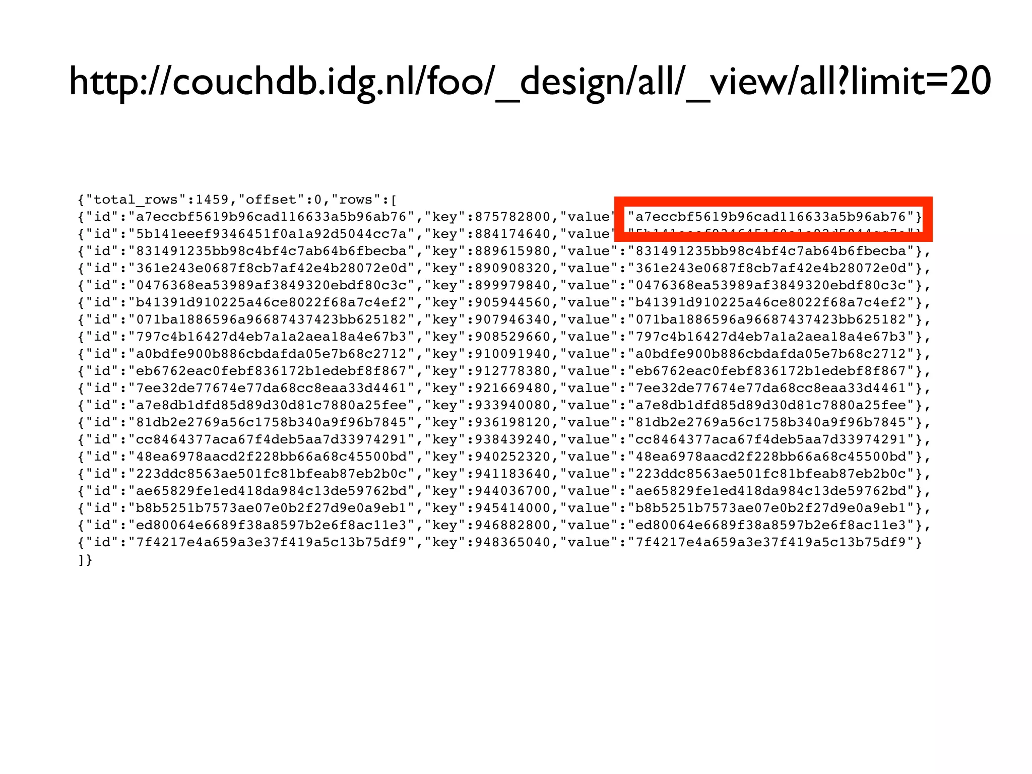 http://couchdb.idg.nl/foo/_design/all/_view/all?limit=20

{"total_rows":1459,"offset":0,"rows":[
{"id":"a7eccbf5619b96cad116633a5b96ab76","key":875782800,"value":"a7eccbf5619b96cad116633a5b96ab76"},
{"id":"5b141eeef9346451f0a1a92d5044cc7a","key":884174640,"value":"5b141eeef9346451f0a1a92d5044cc7a"},
{"id":"831491235bb98c4bf4c7ab64b6fbecba","key":889615980,"value":"831491235bb98c4bf4c7ab64b6fbecba"},
{"id":"361e243e0687f8cb7af42e4b28072e0d","key":890908320,"value":"361e243e0687f8cb7af42e4b28072e0d"},
{"id":"0476368ea53989af3849320ebdf80c3c","key":899979840,"value":"0476368ea53989af3849320ebdf80c3c"},
{"id":"b41391d910225a46ce8022f68a7c4ef2","key":905944560,"value":"b41391d910225a46ce8022f68a7c4ef2"},
{"id":"071ba1886596a96687437423bb625182","key":907946340,"value":"071ba1886596a96687437423bb625182"},
{"id":"797c4b16427d4eb7a1a2aea18a4e67b3","key":908529660,"value":"797c4b16427d4eb7a1a2aea18a4e67b3"},
{"id":"a0bdfe900b886cbdafda05e7b68c2712","key":910091940,"value":"a0bdfe900b886cbdafda05e7b68c2712"},
{"id":"eb6762eac0febf836172b1edebf8f867","key":912778380,"value":"eb6762eac0febf836172b1edebf8f867"},
{"id":"7ee32de77674e77da68cc8eaa33d4461","key":921669480,"value":"7ee32de77674e77da68cc8eaa33d4461"},
{"id":"a7e8db1dfd85d89d30d81c7880a25fee","key":933940080,"value":"a7e8db1dfd85d89d30d81c7880a25fee"},
{"id":"81db2e2769a56c1758b340a9f96b7845","key":936198120,"value":"81db2e2769a56c1758b340a9f96b7845"},
{"id":"cc8464377aca67f4deb5aa7d33974291","key":938439240,"value":"cc8464377aca67f4deb5aa7d33974291"},
{"id":"48ea6978aacd2f228bb66a68c45500bd","key":940252320,"value":"48ea6978aacd2f228bb66a68c45500bd"},
{"id":"223ddc8563ae501fc81bfeab87eb2b0c","key":941183640,"value":"223ddc8563ae501fc81bfeab87eb2b0c"},
{"id":"ae65829fe1ed418da984c13de59762bd","key":944036700,"value":"ae65829fe1ed418da984c13de59762bd"},
{"id":"b8b5251b7573ae07e0b2f27d9e0a9eb1","key":945414000,"value":"b8b5251b7573ae07e0b2f27d9e0a9eb1"},
{"id":"ed80064e6689f38a8597b2e6f8ac11e3","key":946882800,"value":"ed80064e6689f38a8597b2e6f8ac11e3"},
{"id":"7f4217e4a659a3e37f419a5c13b75df9","key":948365040,"value":"7f4217e4a659a3e37f419a5c13b75df9"}
]}
 