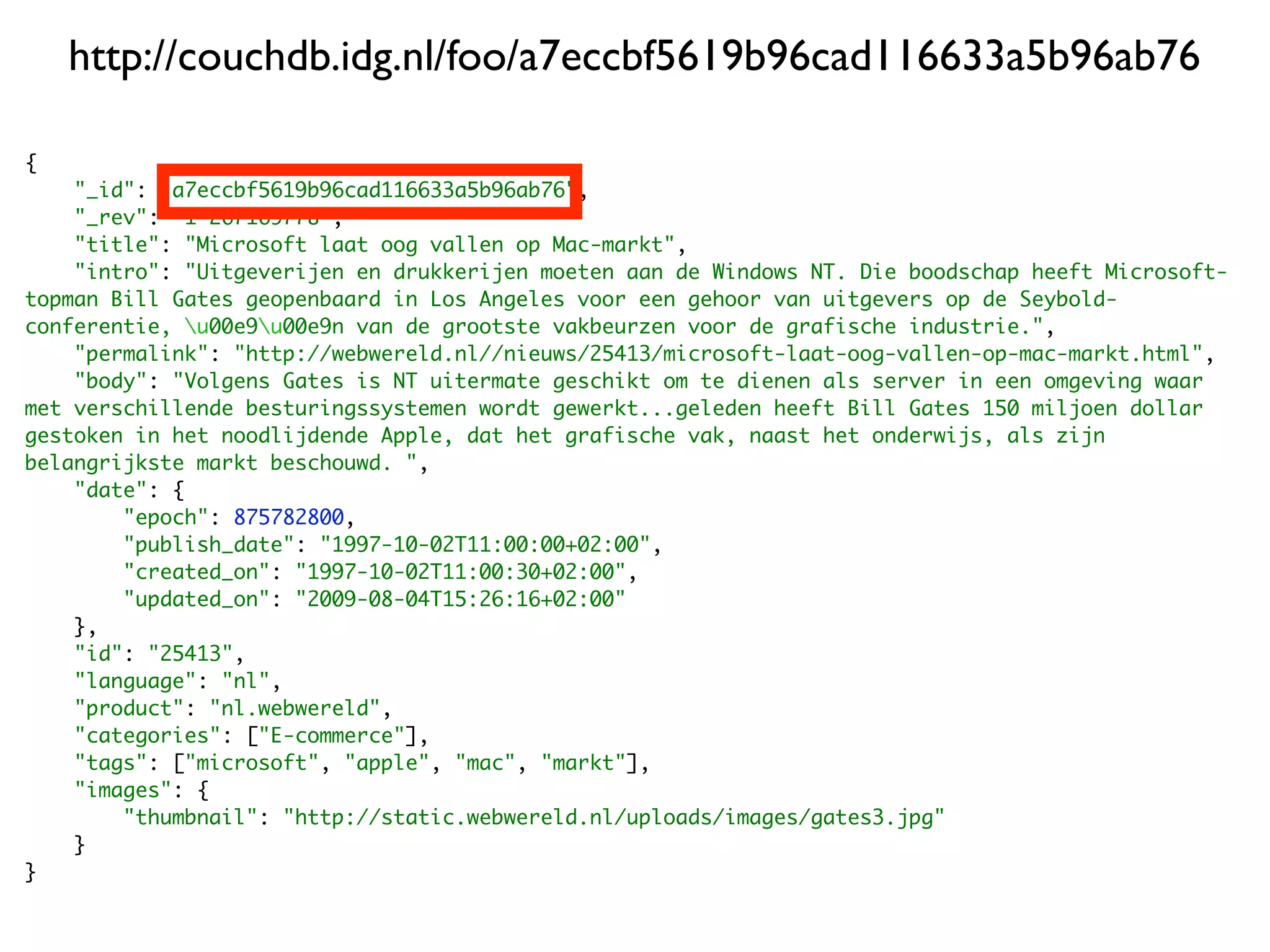 http://couchdb.idg.nl/foo/a7eccbf5619b96cad116633a5b96ab76

{
    "_id": "a7eccbf5619b96cad116633a5b96ab76",
    "_rev": "1-267169778",
    "title": "Microsoft laat oog vallen op Mac-markt",
    "intro": "Uitgeverijen en drukkerijen moeten aan de Windows NT. Die boodschap heeft Microsoft-
topman Bill Gates geopenbaard in Los Angeles voor een gehoor van uitgevers op de Seybold-
conferentie, u00e9u00e9n van de grootste vakbeurzen voor de grafische industrie.",
    "permalink": "http://webwereld.nl//nieuws/25413/microsoft-laat-oog-vallen-op-mac-markt.html",
    "body": "Volgens Gates is NT uitermate geschikt om te dienen als server in een omgeving waar
met verschillende besturingssystemen wordt gewerkt...geleden heeft Bill Gates 150 miljoen dollar
gestoken in het noodlijdende Apple, dat het grafische vak, naast het onderwijs, als zijn
belangrijkste markt beschouwd. ",
    "date": {
        "epoch": 875782800,
        "publish_date": "1997-10-02T11:00:00+02:00",
        "created_on": "1997-10-02T11:00:30+02:00",
        "updated_on": "2009-08-04T15:26:16+02:00"
    },
    "id": "25413",
    "language": "nl",
    "product": "nl.webwereld",
    "categories": ["E-commerce"],
    "tags": ["microsoft", "apple", "mac", "markt"],
    "images": {
        "thumbnail": "http://static.webwereld.nl/uploads/images/gates3.jpg"
    }
}
 