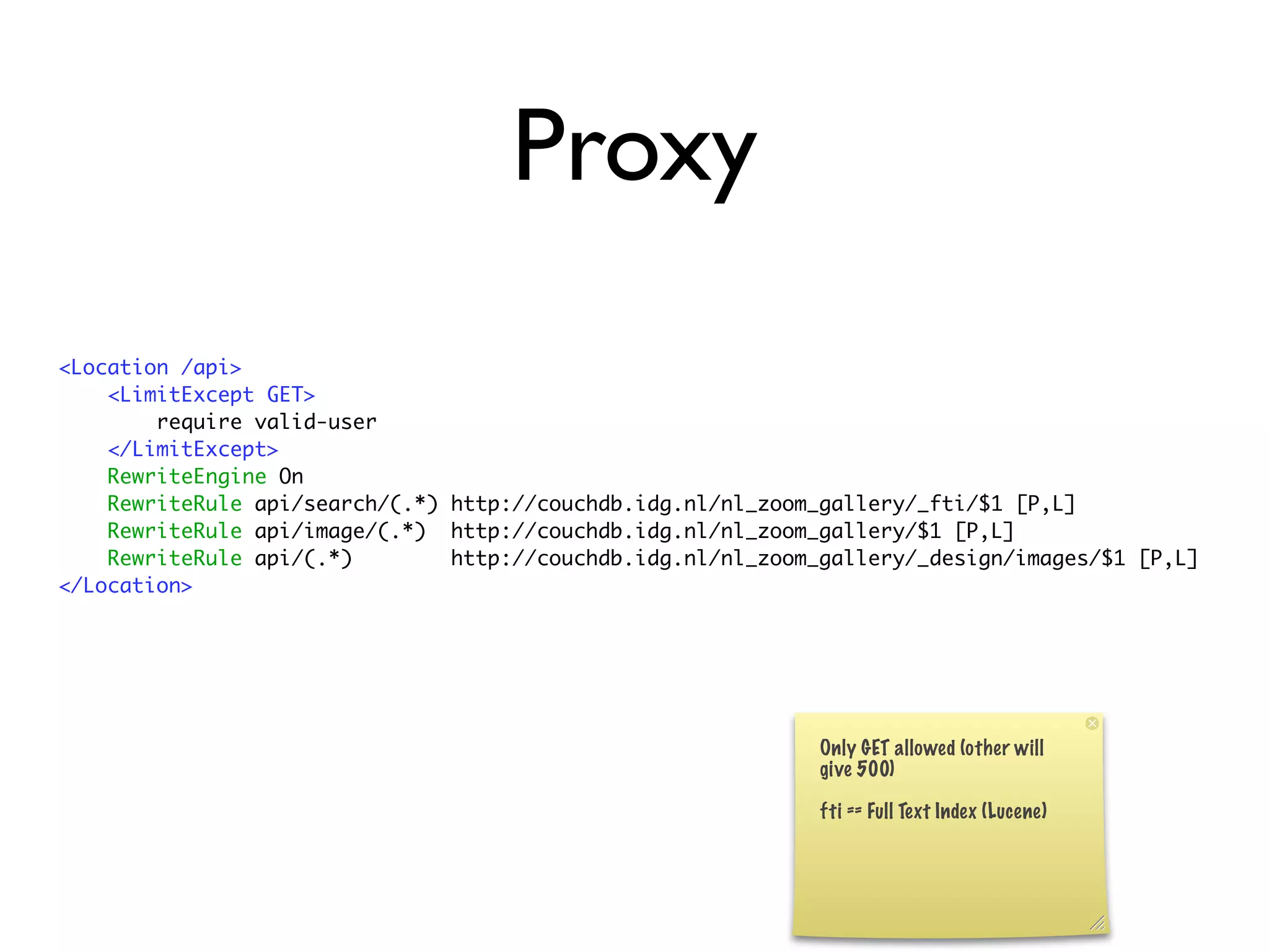 Proxy
<Location /api>
    <LimitExcept GET>
        require valid-user
    </LimitExcept>
    RewriteEngine On
    RewriteRule api/search/(.*) http://couchdb.idg.nl/nl_zoom_gallery/_fti/$1 [P,L]
    RewriteRule api/image/(.*) http://couchdb.idg.nl/nl_zoom_gallery/$1 [P,L]
    RewriteRule api/(.*)        http://couchdb.idg.nl/nl_zoom_gallery/_design/images/$1 [P,L]
</Location>
 
