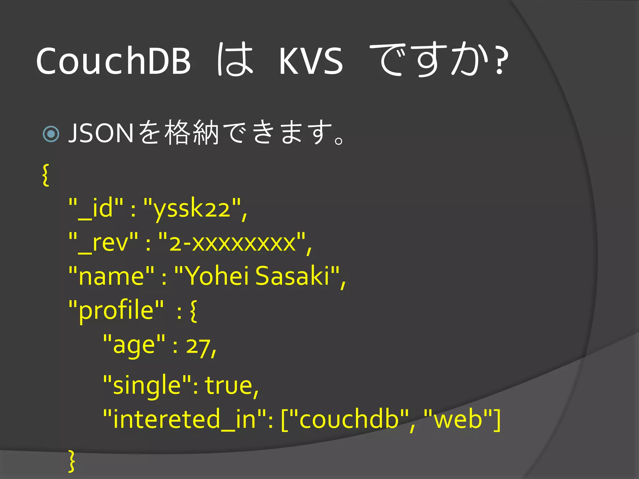 CouchDB は KVS ですか?
 JSONを格納できます。
{
    "_id" : "yssk22",
    "_rev" : "2-xxxxxxxx",
    "name" : "Yohei Sasaki",
    "profile" : {
       "age" : 27,
       "single": true,
       "intereted_in": ["couchdb", "web"]
    }
 
