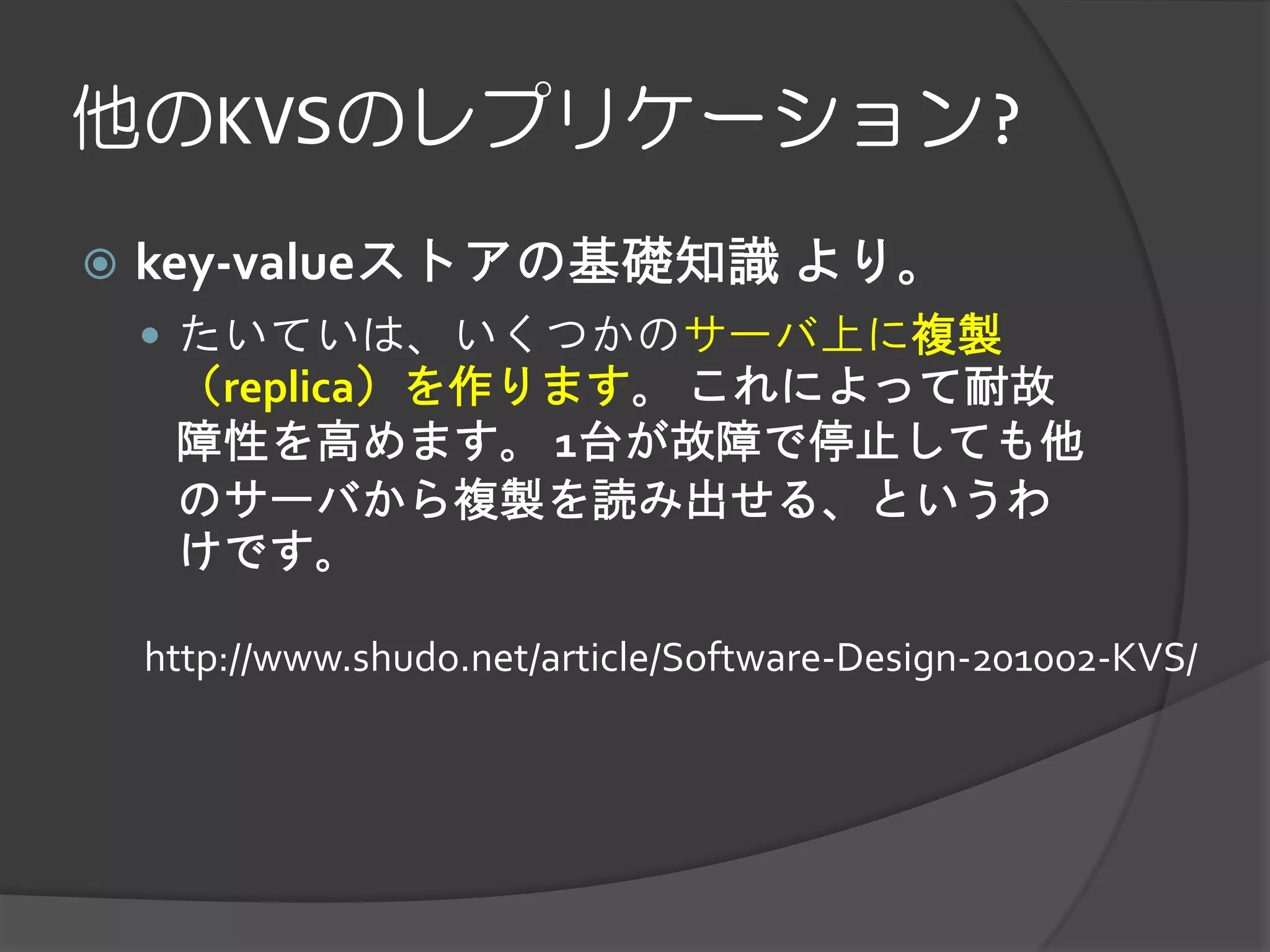 他のKVSのレプリケーション?
   key-valueストアの基礎知識 より。
     たいていは、いくつかのサーバ上に複製
     （replica）を作ります。 これによって耐故
     障性を高めます。 1台が故障で停止しても他
     のサーバから複製を読み出せる、というわ
     けです。

    http://www.shudo.net/article/Software-Design-201002-KVS/
 