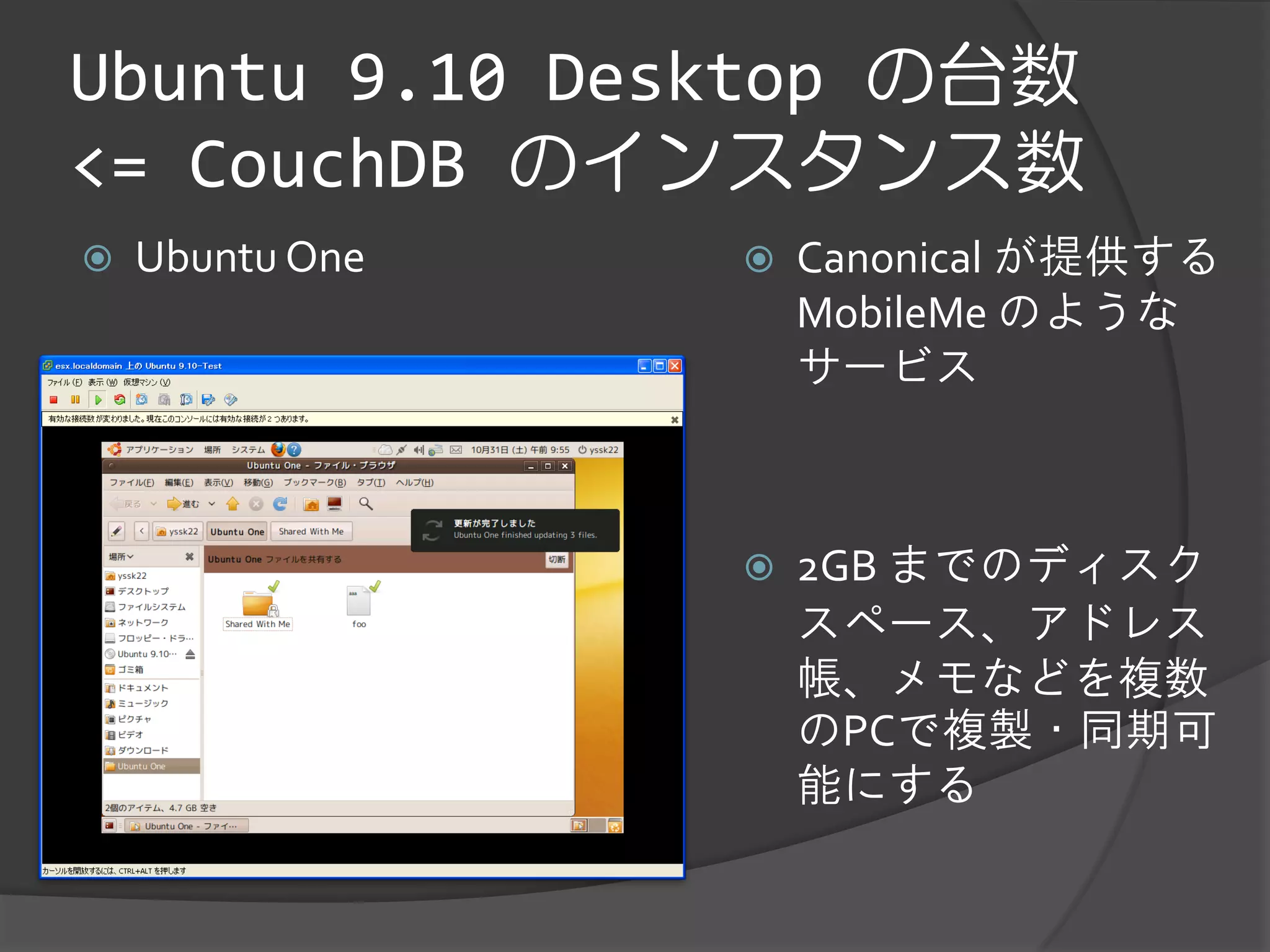 Ubuntu 9.10 Desktop の台数
<= CouchDB のインスタンス数
   Ubuntu One      Canonical が提供する
                     MobileMe のような
                     サービス



                    2GB までのディスク
                     スペース、アドレス
                     帳、メモなどを複数
                     のPCで複製・同期可
                     能にする
 