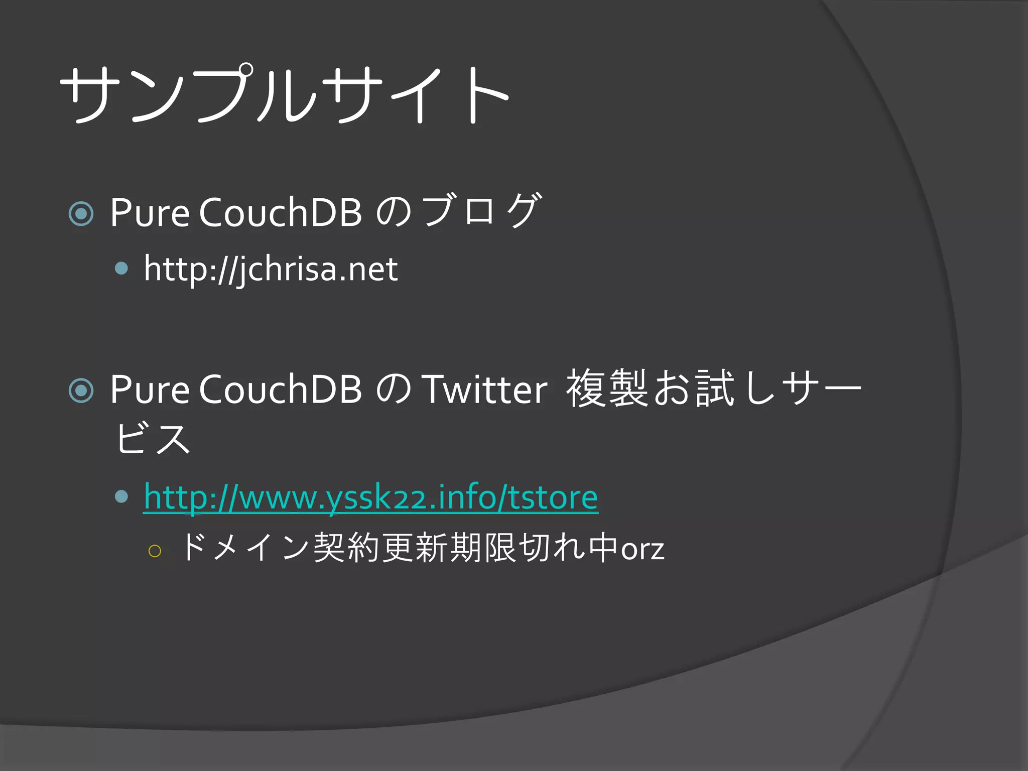 サンプルサイト
   Pure CouchDB のブログ
     http://jchrisa.net


   Pure CouchDB の Twitter 複製お試しサー
    ビス
     http://www.yssk22.info/tstore
      ○ ドメイン契約更新期限切れ中orz
 