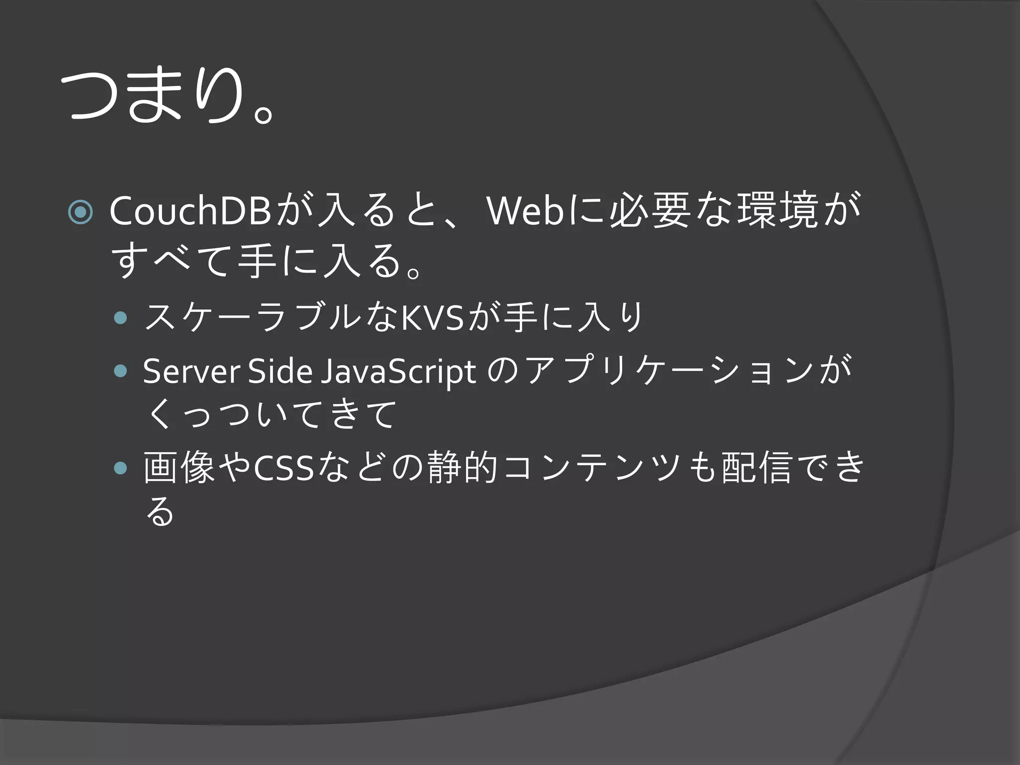 つまり。
   CouchDBが入ると、Webに必要な環境が
    すべて手に入る。
     スケーラブルなKVSが手に入り
     Server Side JavaScript のアプリケーションが
      くっついてきて
     画像やCSSなどの静的コンテンツも配信でき
      る
 