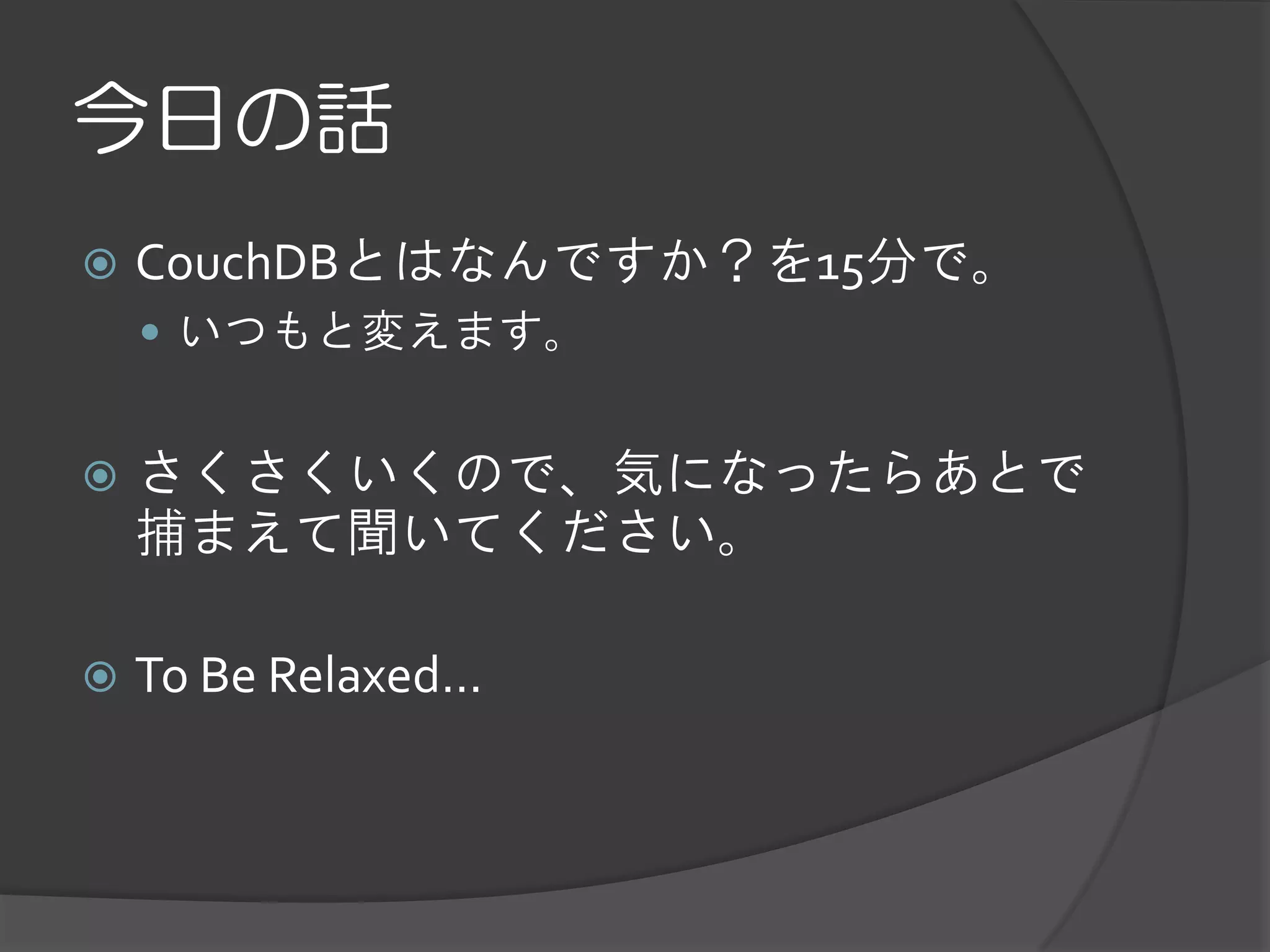 今日の話
   CouchDBとはなんですか？を15分で。
     いつもと変えます。


   さくさくいくので、気になったらあとで
    捕まえて聞いてください。

   To Be Relaxed...
 