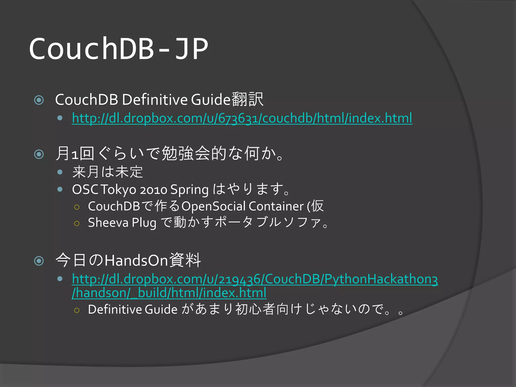 CouchDB-JP
   CouchDB Definitive Guide翻訳
     http://dl.dropbox.com/u/673631/couchdb/html/index.html

   月1回ぐらいで勉強会的な何か。
     来月は未定
     OSC Tokyo 2010 Spring はやります。
      ○ CouchDBで作るOpenSocial Container (仮
      ○ Sheeva Plug で動かすポータブルソファ。


   今日のHandsOn資料
     http://dl.dropbox.com/u/219436/CouchDB/PythonHackathon3
      /handson/_build/html/index.html
      ○ Definitive Guide があまり初心者向けじゃないので。。
 