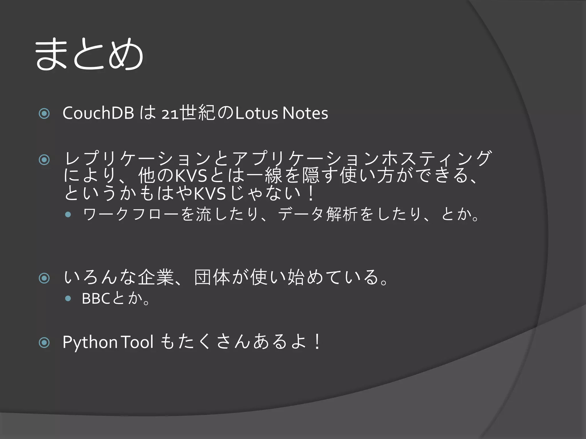 まとめ
   CouchDB は 21世紀のLotus Notes

   レプリケーションとアプリケーションホスティング
    により、他のKVSとは一線を隠す使い方ができる、
    というかもはやKVSじゃない！
     ワークフローを流したり、データ解析をしたり、とか。



   いろんな企業、団体が使い始めている。
     BBCとか。


   Python Tool もたくさんあるよ！
 