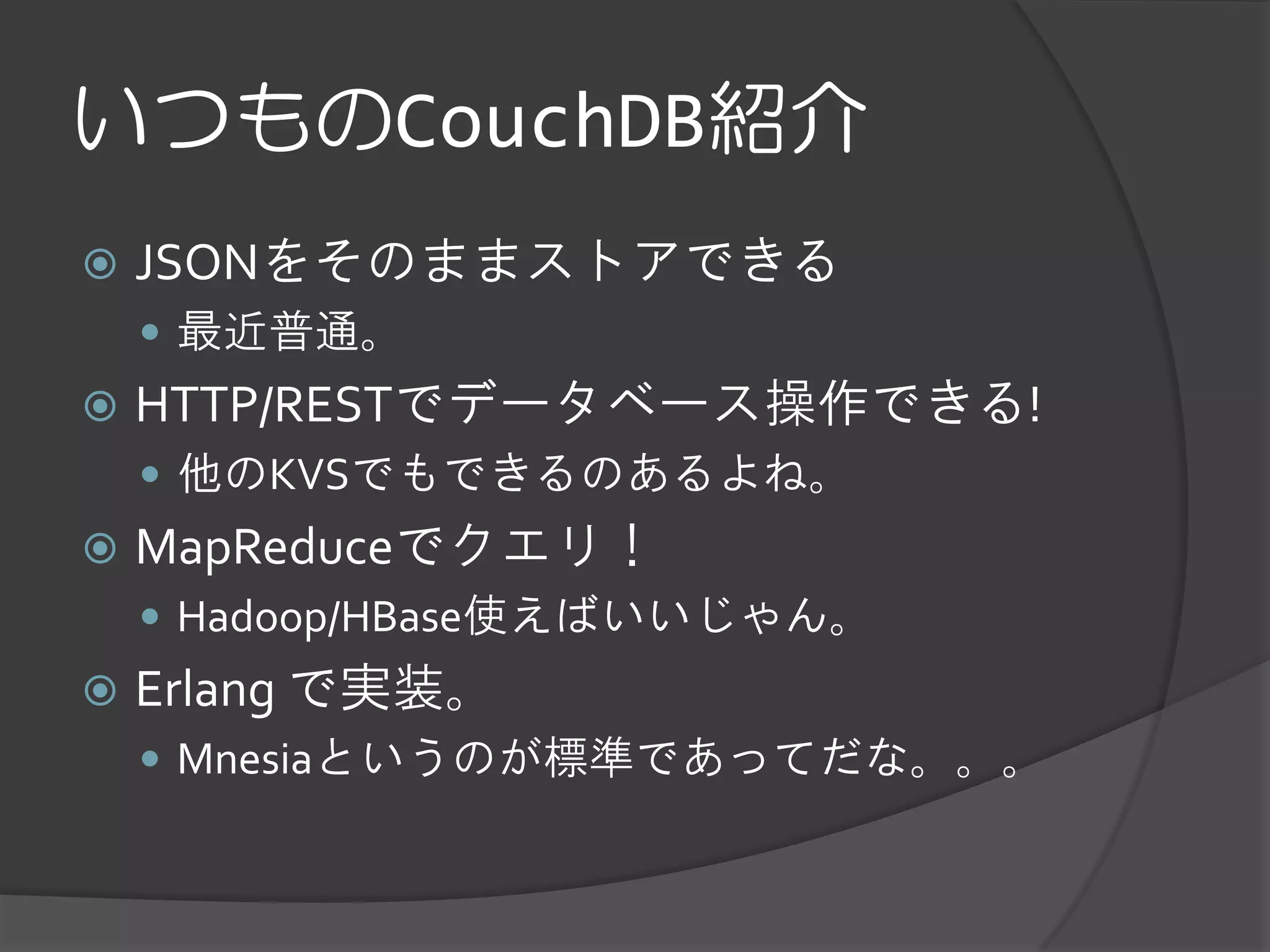 いつものCouchDB紹介
   JSONをそのままストアできる
     最近普通。
   HTTP/RESTでデータベース操作できる!
     他のKVSでもできるのあるよね。
   MapReduceでクエリ！
     Hadoop/HBase使えばいいじゃん。
   Erlang で実装。
     Mnesiaというのが標準であってだな。。。
 