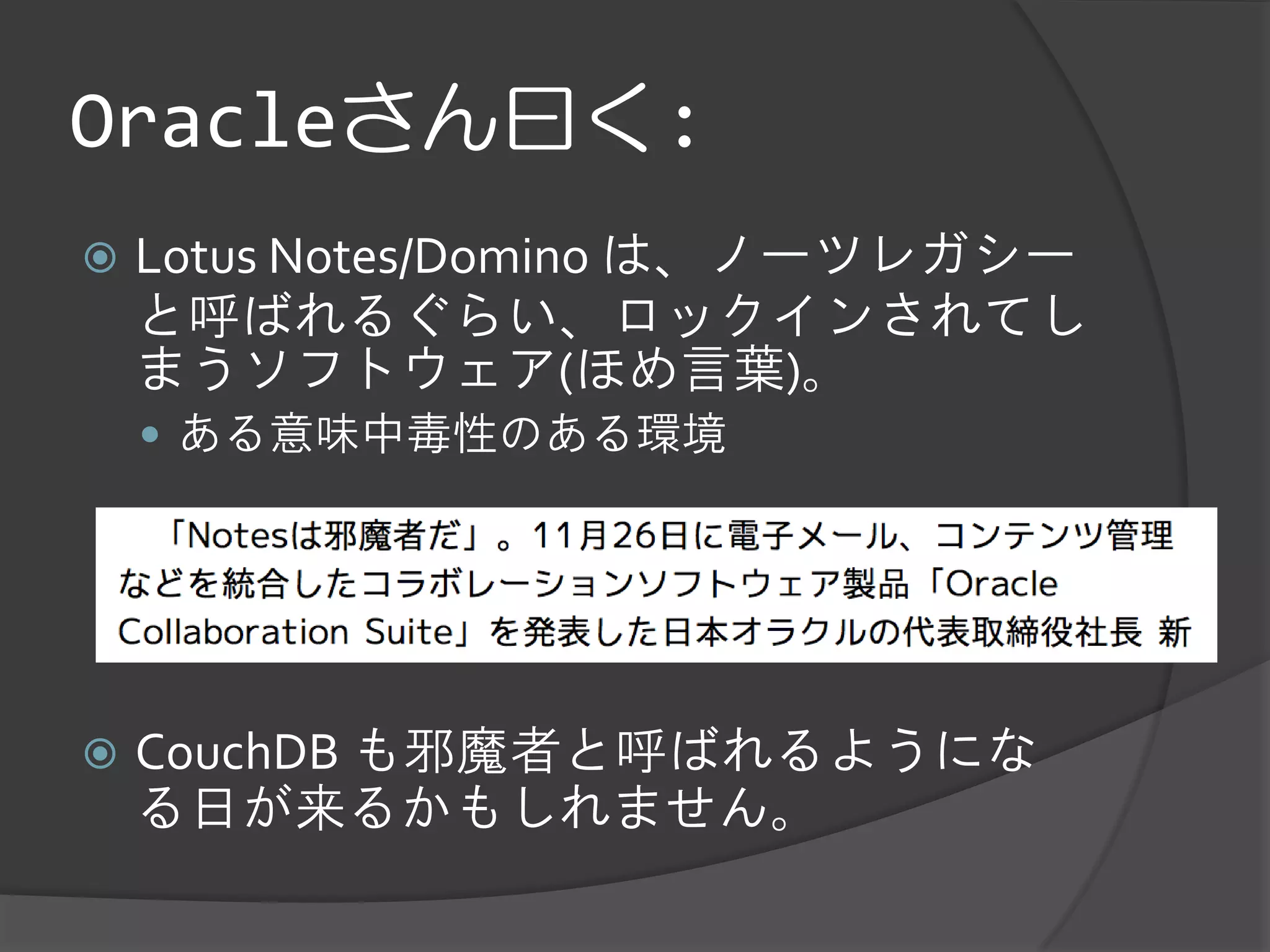Oracleさん曰く:
   Lotus Notes/Domino は、ノーツレガシー
    と呼ばれるぐらい、ロックインされてし
    まうソフトウェア(ほめ言葉)。
     ある意味中毒性のある環境




   CouchDB も邪魔者と呼ばれるようにな
    る日が来るかもしれません。
 