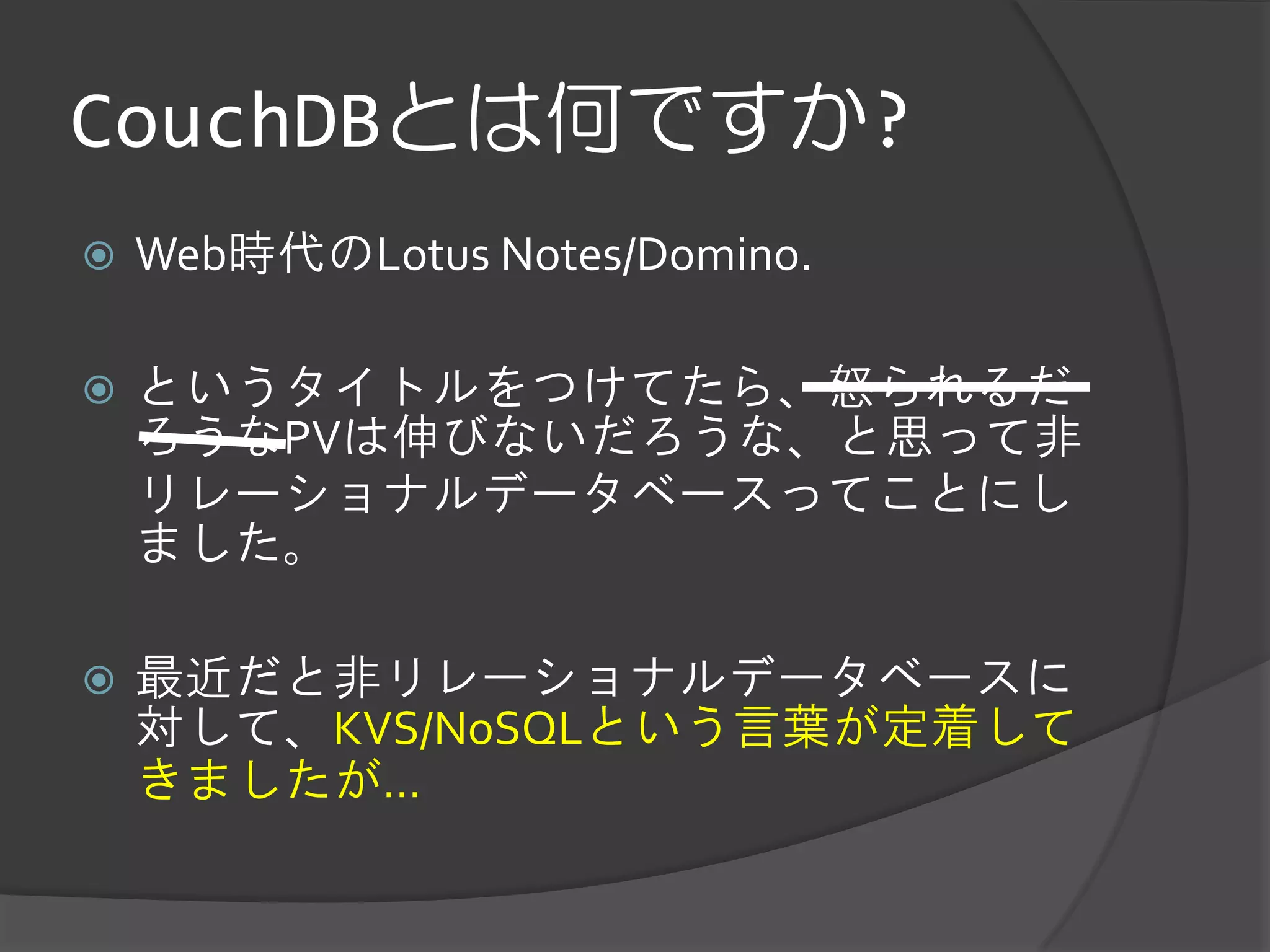CouchDBとは何ですか?
   Web時代のLotus Notes/Domino.

   というタイトルをつけてたら、怒られるだ
    ろうなPVは伸びないだろうな、と思って非
    リレーショナルデータベースってことにし
    ました。

   最近だと非リレーショナルデータベースに
    対して、KVS/NoSQLという言葉が定着して
    きましたが...
 