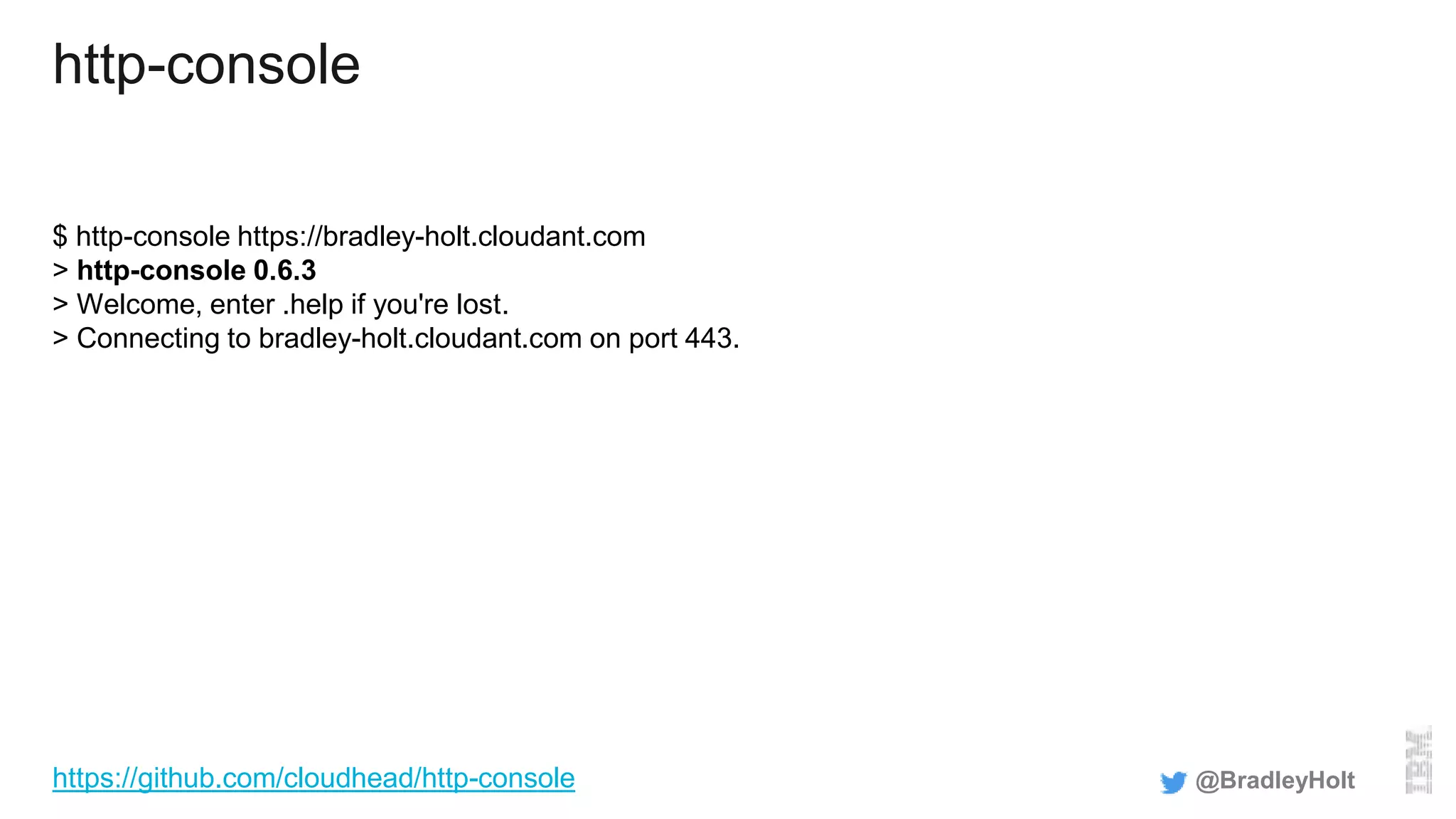 http-console
$ http-console https://bradley-holt.cloudant.com
> http-console 0.6.3
> Welcome, enter .help if you're lost.
> Connecting to bradley-holt.cloudant.com on port 443.
@BradleyHolthttps://github.com/cloudhead/http-console
 