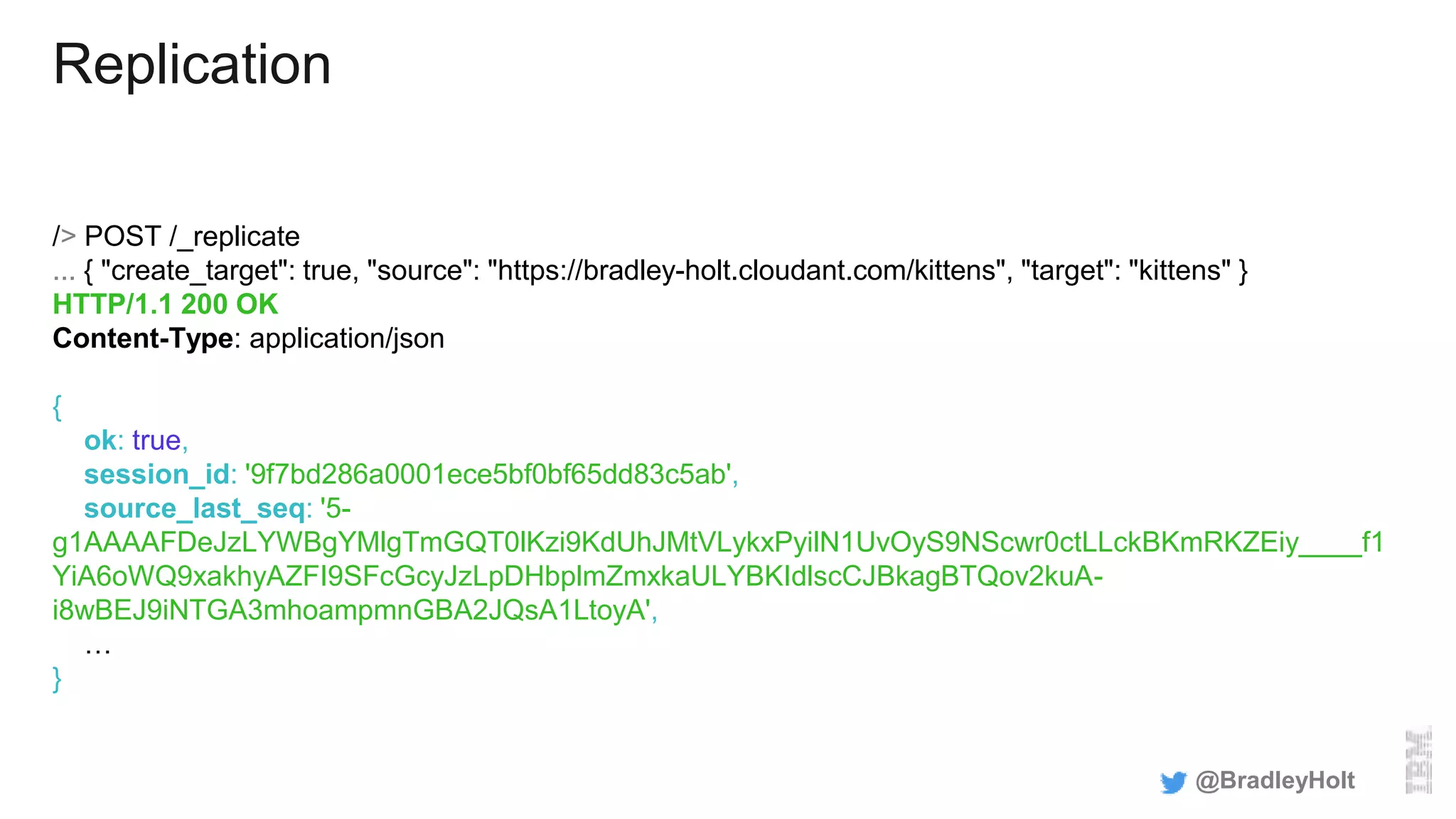 Replication
/> POST /_replicate
... { "create_target": true, "source": "https://bradley-holt.cloudant.com/kittens", "target": "kittens" }
HTTP/1.1 200 OK
Content-Type: application/json
{
ok: true,
session_id: '9f7bd286a0001ece5bf0bf65dd83c5ab',
source_last_seq: '5-
g1AAAAFDeJzLYWBgYMlgTmGQT0lKzi9KdUhJMtVLykxPyilN1UvOyS9NScwr0ctLLckBKmRKZEiy____f1
YiA6oWQ9xakhyAZFI9SFcGcyJzLpDHbplmZmxkaULYBKIdlscCJBkagBTQov2kuA-
i8wBEJ9iNTGA3mhoampmnGBA2JQsA1LtoyA',
…
}
@BradleyHolt
 