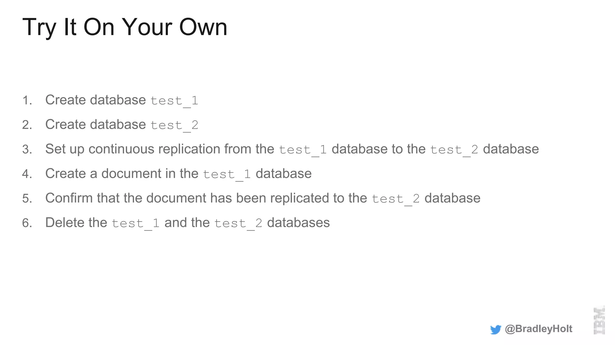 Try It On Your Own
1. Create database test_1
2. Create database test_2
3. Set up continuous replication from the test_1 database to the test_2 database
4. Create a document in the test_1 database
5. Confirm that the document has been replicated to the test_2 database
6. Delete the test_1 and the test_2 databases
@BradleyHolt
 