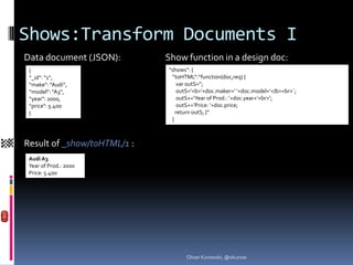 Shows:Transform Documents I
Data document (JSON):        Show function in a design doc:
 {                           “shows“: {
 “_id“: “1“,                  “toHTML“:“function(doc,req) {
 “make“: “Audi“,                 var outS=‘‘;
 “model“: “A3“,                  outS=‘<b>‘+doc.maker+‘ ‘+doc.model+‘</b><br>`;
 “year“: 2000,                   outS+=‘Year of Prod.: ‘+doc.year+‘<br>‘;
 “price“: 5.400                  outS+=‘Price: ‘+doc.price;
 }                              return outS; }“
                              }



Result of _show/toHTML/1 :
 Audi A3
 Year of Prod.: 2000
 Price: 5.400




                                   Oliver Kurowski, @okurow
 